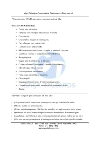 Caça Talentos Consultoria e Treinamento Empresarial

    É preciso saber OUVIR, para saber o momento certo de falar.


Dicas para OUVIR melhor:
      •   Planeje suas atividades;
      •   Verifique suas condições emocionais e de saúde;
      •   Concentre-se;
      •   Crie uma boa imagem do interlocutor;
      •   Faça saber que você está ouvindo;
      •   Mentalize o que está ouvindo;
      •   Não interrompa o interlocutor – respeite as pausas da conversa;
      •   Identifique e separe as razões falsas das verdadeiras;
      •   Faça perguntas;
      •   Ouça e reaja às idéias e não às pessoas;
      •   Compreenda as dificuldades de expressão do interlocutor;
      •   Não antecipe a fala do emissor;
      •   Evite argumentar mentalmente;
      •   Tome notas, não confie na memória;
      •   Ofereça ajuda;
      •   Ouça pacientemente antes de emitir um julgamento;
      •   Compreenda a mensagem a partir do ponto de vista do cliente;
      •   Relaxe.
______________________________________________________________________________
Exercício: Marque V para verdadeiro e F para falso.


(   ) As pessoas tendem a esperar ou prever aquilo com que estão familiarizadas.
(   ) Ouvir e escutar são a mesma coisa.
(   ) Para a maioria das pessoas é fácil prestar atenção a um tópico durante muito tempo.
(   ) O emissor é o único responsável pela clareza do entendimento de sua mensagem.
(   ) A cultura e a experiência de uma pessoas determinam em grande parte o que ela ouve.
(   ) Um bom ouvinte presta atenção às mensagens verbais e não verbais que são enviadas.

            Rua da Bahia, n ° 860 – sala 215 – Centro – Belo Horizonte -–MG                 2
                                  Fone: (31) 3272-1149
                                 www.cacatalentos.com
 