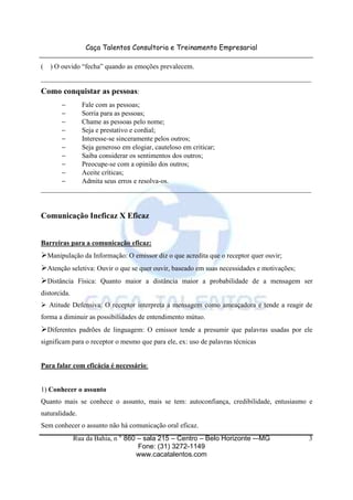 Caça Talentos Consultoria e Treinamento Empresarial

(   ) O ouvido “fecha” quando as emoções prevalecem.
______________________________________________________________________________
Como conquistar as pessoas:
      −     Fale com as pessoas;
      −     Sorria para as pessoas;
      −     Chame as pessoas pelo nome;
      −     Seja e prestativo e cordial;
      −     Interesse-se sinceramente pelos outros;
      −     Seja generoso em elogiar, cauteloso em criticar;
      −     Saiba considerar os sentimentos dos outros;
      −     Preocupe-se com a opinião dos outros;
      −     Aceite críticas;
      −     Admita seus erros e resolva-os.
______________________________________________________________________________


Comunicação Ineficaz X Eficaz


Barreiras para a comunicação eficaz:
    Manipulação da Informação: O emissor diz o que acredita que o receptor quer ouvir;
    Atenção seletiva: Ouvir o que se quer ouvir, baseado em suas necessidades e motivações;
    Distância Física: Quanto maior a distância maior a probabilidade de a mensagem ser
distorcida.
    Atitude Defensiva: O receptor interpreta a mensagem como ameaçadora e tende a reagir de
forma a diminuir as possibilidades de entendimento mútuo.
    Diferentes padrões de linguagem: O emissor tende a presumir que palavras usadas por ele
significam para o receptor o mesmo que para ele, ex: uso de palavras técnicas


Para falar com eficácia é necessário:


1) Conhecer o assunto
Quanto mais se conhece o assunto, mais se tem: autoconfiança, credibilidade, entusiasmo e
naturalidade.
Sem conhecer o assunto não há comunicação oral eficaz.
              Rua da Bahia, n ° 860 – sala 215 – Centro – Belo Horizonte -–MG                 3
                                    Fone: (31) 3272-1149
                                   www.cacatalentos.com
 