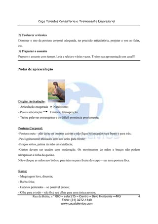 Caça Talentos Consultoria e Treinamento Empresarial



2) Conhecer a técnica
Dominar o uso da postura corporal adequada, ter precisão articulatória, projetar a voz ao falar,
etc.
3) Preparar o assunto
Prepare o assunto com tempo. Leia e releia-o várias vezes. Treine sua apresentação em casa!!!



Notas de apresentação




Dicção/ Articulação:
- Articulação exagerada       Narcisismo;
- Pouca articulação       Timidez, Introspecção;
- Treine palavras estrangeiras e de difícil pronúncia previamente;


Postura Corporal:
-Postura ereta – não deixe os ombros caírem e não fique balançando para frente e para trás;
-Pés ligeiramente afastados com um deles para frente;
-Braços soltos, palma da mão em evidência;
-Gestos devem ser usados com moderação. Os movimentos de mãos e braços não podem
ultrapassar a linha do queixo.
Não coloque as mãos nos bolsos, para trás ou para frente do corpo – em uma postura fixa.


Rosto:
- Maquiagem leve, discreta;
- Barba feita;
- Cabelos penteados – se possível presos;
- Olhe para o todo – não fixe seu olhar para uma única pessoa;
            Rua da Bahia, n ° 860 – sala 215 – Centro – Belo Horizonte -–MG                     4
                                    Fone: (31) 3272-1149
                                   www.cacatalentos.com
 