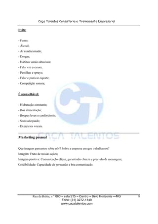 Caça Talentos Consultoria e Treinamento Empresarial

Evite:


- Fumo;
- Álcool;
- Ar condicionado;
- Drogas;
- Hábitos vocais abusivos;
- Falar em excesso;
- Pastilhas e sprays;
- Falar e praticar esporte;
- Competição sonora;


É aconselhável:


- Hidratação constante;
- Boa alimentação;
- Roupas leves e confortáveis;
- Sono adequado;
- Exercícios vocais.
______________________________________________________________________________
Marketing pessoal


Que imagem passamos sobre nós? Sobre a empresa em que trabalhamos?
Imagem: Fruto de nossas ações;
Imagem positiva: Comunicação eficaz, garantindo clareza e precisão da mensagem;
Credibilidade: Capacidade de persuasão e boa comunicação.




            Rua da Bahia, n ° 860 – sala 215 – Centro – Belo Horizonte -–MG       8
                                  Fone: (31) 3272-1149
                                 www.cacatalentos.com
 