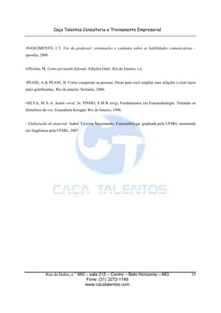 Caça Talentos Consultoria e Treinamento Empresarial
Rua da Bahia, n ° 860 – sala 215 – Centro – Belo Horizonte -–MG
Fone: (31) 3272-1149
www.cacatalentos.com
10
•NASCIMENTO, I T. Voz do professor: orientações e cuidados sobre as habilidades comunicativas –
apostila, 2006.
•Oliveira, M. Como persuadir falando. Edições Ouro: Rio de Janeiro, s.a.
•PEASE, A & PEASE, B. Como conquistar as pessoas. Dicas para você ampliar suas relações e criar laços
mais gratificantes. Rio de janeiro: Sextante, 2006.
•SILVA, M A A. Saúde vocal. In: PINHO, S M R (org). Fundamentos em Fonoaudiologia: Tratando os
distúrbios da voz. Guanabara Koogan: Rio de Janeiro, 1998.
- Elaboração do material: Isabel Teixeira Nascimento. Fonoaudióloga, graduada pela UFMG, mestranda
em lingüística pela UFMG. 2007.
 