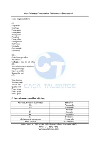 Caça Talentos Consultoria e Treinamento Empresarial
Rua da Bahia, n ° 860 – sala 215 – Centro – Belo Horizonte -–MG
Fone: (31) 3272-1149
www.cacatalentos.com
12
Muita força muita força
Oô...
Foge bicho
Voa foge
Passa ponte
Passa poste
Passa pasto
Passa boi
Passa galho
De ingazeira
Debruçada
No riacho
Que vontade
De cantar!
Oô...
Quando me prendero
No canaviá
Cada pé de cana era um oficiá
Oô...
Vou mimbora vou mimbora
Não gosto daqui
Nasci no sertão
Sou de Ouricuri
OÔ...
Vou depressa
Vou correndo
Vou na toda
Que levo só
Pouca gente
Pouca gente
Pouca gente...”
3) Exercício para o colorido e inflexões.
Palavras, frases ou expressões Intenções
Oh Admirando
Ah Afirmando
Ai Aliviado
Ui Animado
Oi Categórico
Ei Com raiva
Não faz mal, é isso mesmo Contrariado
Não é verdade Exclamando
 