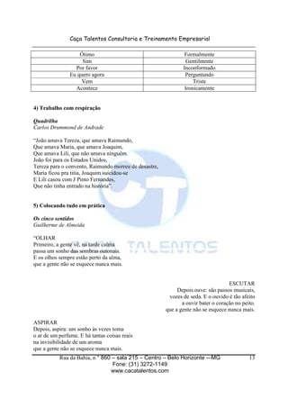 Caça Talentos Consultoria e Treinamento Empresarial
Rua da Bahia, n ° 860 – sala 215 – Centro – Belo Horizonte -–MG
Fone: (31) 3272-1149
www.cacatalentos.com
13
Ótimo Formalmente
Sim Gentilmente
Por favor Inconformado
Eu quero agora Perguntando
Vem Triste
Acontece Ironicamente
4) Trabalho com respiração
Quadrilha
Carlos Drummond de Andrade
“João amava Tereza, que amava Raimundo,
Que amava Maria, que amava Joaquim,
Que amava Lili, que não amava ninguém.
João foi para os Estados Unidos,
Tereza para o convento, Raimundo morreu de desastre,
Maria ficou pra titia, Joaquim suicidou-se
E Lili casou com J Pinto Fernandes,
Que não tinha entrado na história”.
5) Colocando tudo em prática
Os cinco sentidos
Guilherme de Almeida
“OLHAR
Primeiro, a gente vê, na tarde calma
passa um sonho das sombras outonais.
E os olhos sempre estão perto da alma,
que a gente não se esquece nunca mais.
ESCUTAR
Depois ouve: são passos musicais,
vozes de seda. E o ouvido é tão afeito
a ouvir bater o coração no peito.
que a gente não se esquece nunca mais.
ASPIRAR
Depois, aspira: um sonho às vezes toma
o ar de um perfume. E há tantas coisas reais
na invisibilidade de um aroma
que a gente não se esquece nunca mais.
 