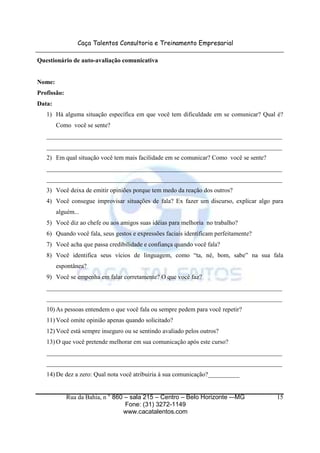 Caça Talentos Consultoria e Treinamento Empresarial
Rua da Bahia, n ° 860 – sala 215 – Centro – Belo Horizonte -–MG
Fone: (31) 3272-1149
www.cacatalentos.com
15
Questionário de auto-avaliação comunicativa
Nome:
Profissão:
Data:
1) Há alguma situação específica em que você tem dificuldade em se comunicar? Qual é?
Como você se sente?
___________________________________________________________________________
___________________________________________________________________________
2) Em qual situação você tem mais facilidade em se comunicar? Como você se sente?
___________________________________________________________________________
___________________________________________________________________________
3) Você deixa de emitir opiniões porque tem medo da reação dos outros?
4) Você consegue improvisar situações de fala? Ex fazer um discurso, explicar algo para
alguém...
5) Você diz ao chefe ou aos amigos suas idéias para melhoria no trabalho?
6) Quando você fala, seus gestos e expressões faciais identificam perfeitamente?
7) Você acha que passa credibilidade e confiança quando você fala?
8) Você identifica seus vícios de linguagem, como “ta, né, bom, sabe” na sua fala
espontânea?
9) Você se empenha em falar corretamente? O que você faz?
___________________________________________________________________________
___________________________________________________________________________
10) As pessoas entendem o que você fala ou sempre pedem para você repetir?
11) Você omite opinião apenas quando solicitado?
12) Você está sempre inseguro ou se sentindo avaliado pelos outros?
13) O que você pretende melhorar em sua comunicação após este curso?
___________________________________________________________________________
___________________________________________________________________________
14) De dez a zero: Qual nota você atribuiria à sua comunicação?__________
 