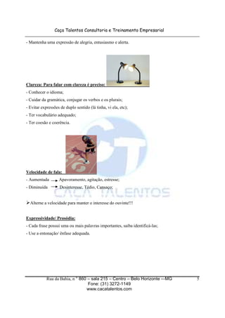 Caça Talentos Consultoria e Treinamento Empresarial
Rua da Bahia, n ° 860 – sala 215 – Centro – Belo Horizonte -–MG
Fone: (31) 3272-1149
www.cacatalentos.com
5
- Mantenha uma expressão de alegria, entusiasmo e alerta.
Clareza: Para falar com clareza é preciso:
- Conhecer o idioma;
- Cuidar da gramática, conjugar os verbos e os plurais;
- Evitar expressões de duplo sentido (lá tinha, vi ela, etc);
- Ter vocabulário adequado;
- Ter coesão e coerência.
Velocidade de fala:
- Aumentada Apavoramento, agitação, estresse;
- Diminuída Desinteresse, Tédio, Cansaço;
Alterne a velocidade para manter o interesse do ouvinte!!!
Expressividade/ Prosódia:
- Cada frase possui uma ou mais palavras importantes, saiba identificá-las;
- Use a entonação/ ênfase adequada.
 