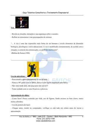 Caça Talentos Consultoria e Treinamento Empresarial
Rua da Bahia, n ° 860 – sala 215 – Centro – Belo Horizonte -–MG
Fone: (31) 3272-1149
www.cacatalentos.com
6
Voz
- Revela as emoções, intenções e sua segurança sobre o assunto;
- Reflete no entusiasmo e nas preocupações do emissor.
“... A voz é uma das expressões mais fortes do ser humano e revela elementos de dimensão
biológica, psicológica e sócio-educacional. A voz é modificada constantemente, de acordo com a
situação, o contexto da comunicação, e o perfil do interlocutor”.
(Behlau & Ziemer,1988).
______________________________________________________________________________
Uso do microfone:
- Posicionado a aproximadamente 10 cm da boca;
- Nunca a 90º graus com os lábios; deixe-o com ligeira angulação para baixo;
- Não sinta medo dele, não peça para não usá-lo!!!
- Tome cuidado com os sons fricativos e plosivos.
Apresentação de slides:
- Como fazer? Pouco conteúdo por slide, uso de figuras, fundo escuros ou bem claros, nunca
muito coloridos;
- Uso de ponteira de laser;
- Chegue antes, instale no computador, verifique se está tudo em ordem antes de iniciar a
apresentação.
 
