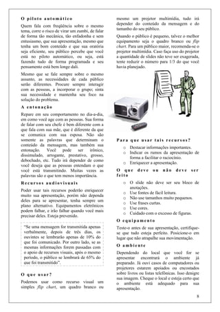 8
O p i l o t o a u t o m á t i c o
Quem fala com freqüência sobre o mesmo
tema, corre o risco de virar um zumbi, de falar
de forma tão mecânica, tão enfadonha e sem
entusiasmo, que sua apresentação, mesmo que
tenha um bom conteúdo e que sua oratória
seja eficiente, seu público percebe que você
está no piloto automático, ou seja, está
fazendo tudo de forma programada e seu
pensamento está bem longe dali.
Mesmo que se fale sempre sobre o mesmo
assunto, as necessidades de cada público
serão diferentes. Procure sempre interagir
com as pessoas, a incorporar o grupo; sinta
sua necessidade e mantenha seu foco na
solução do problema.
A e n t o n a ç ã o
Repare em seu comportamento no dia-a-dia,
em como você age com as pessoas. Sua forma
de falar com seu chefe é bem diferente com a
que fala com sua mãe, que é diferente da que
se comunica com sua esposa. Não são
somente as palavras que determinam o
conteúdo da mensagem, mas também sua
entonação. Você pode ser irônico,
dissimulado, arrogante, prestativo, grosso,
debochado, etc. Tudo irá depender de como
você deseja que as pessoas entendam o que
você está transmitindo. Muitas vezes as
palavras são o que tem menos importância.
R e c u r s o s a u d i o v i s u a i s
Poder usar tais recursos poderão enriquecer
muito sua apresentação, porém não dependa
deles para se apresentar, tenha sempre um
plano alternativo. Equipamentos eletrônicos
podem falhar, e irão falhar quando você mais
precisar deles. Esteja prevenido.
O q u e u s a r ?
Podemos usar como recurso visual um
simples flip chart, um quadro branco ou
mesmo um projetor multimídia, tudo irá
depender do conteúdo da mensagem e do
tamanho do seu público.
Quando o público é pequeno, talvez o melhor
equipamento seja o quadro branco ou flip
chart. Para um público maior, recomenda-se o
projetor multimídia. Caso faça uso do projetor
a quantidade de slides não teve ser exagerada,
tente reduzir o número para 1/3 do que você
havia planejado.
P a r a q u e u s a r t a i s r e c u r s o s ?
o Destacar informações importantes.
o Indicar os rumos da apresentação de
forma a facilitar o raciocínio.
o Enriquecer a apresentação.
O q u e d e v e o u n ã o d e v e s e r
f e i t o
o O slide não deve ser seu bloco de
anotações.
o Use fontes de fácil leitura.
o Não use tamanhos muito pequenos.
o Use frases curtas.
o Use cores.
o Cuidado com o excesso de figuras.
O e q u i p a m e n t o
Teste-o antes de sua apresentação, certifique-
se que tudo esteja perfeito. Posicione-o em
lugar que não atrapalhe sua movimentação.
O a m b i e n t e
Dependendo do local que você for se
apresentar encontrará o ambiente já
preparado. Já ouvi casos de computadores ou
projetores estarem apoiados ou encostados
sobre livros ou listas telefônicas. Isso denigre
sua imagem. Cheque o local e esteja certo que
o ambiente está adequado para sua
apresentação.
“Se uma mensagem for transmitida apenas
verbalmente, depois de três dias, os
ouvintes se lembrarão apenas de 10% do
que foi comunicado. Por outro lado, se as
mesmas informações forem passadas com
o apoio de recursos visuais, após o mesmo
período, o público se lembrará de 65% do
que foi transmitido”.
 