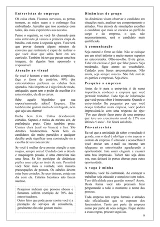 9
Pesquisas indicam que pessoas obesas e
fumantes sofrem restrição de 70% dos
entrevistadores.
Outro fator que pode pesar contra você é a
prestação de serviços de consultoria,
geralmente eles não gostam muito.
E n t r e v i s t a s d e e m p r e g o
Oh coisa chata. Ficamos nervosos, as pernas
tremem, as mãos suam e o estômago fica
embrulhado. Acredito que isso acontece com
todos, dos mais experientes aos novatos.
Pense o seguinte, se você foi chamado para
uma entrevista já venceu a primeira etapa da
batalha, está rumo à segunda agora. Você terá
que provar durante alguns minutos de
conversa que realmente é capaz de realizar o
que você disse que sabia fazer em seu
currículo. Também irá ter que passar uma boa
imagem, de alguém bem apessoado e
responsável.
A t e n ç ã o a o v i s u a l
Se você é homem e tem cabelos compridos,
faça o favor de cortá-los. 99% dos
entrevistadores preferem os cabelos bem
aparados. Não importa se é algo fora de moda,
antiquado; quem tem o poder de escolher é o
entrevistador, ele dá as cartas.
Sabe aquele bigodinho que sua
esposa/namorada adora? Esquece. Eles
também não gostam muito de um bigode, nem
que seja seu charme!
Barba bem feita. Unhas devidamente
cortadas. Sapatos e meias da mesma cor, de
preferência preto. Cinto também preto.
Camisa clara (azul ou branca) e lisa. São
detalhes fundamentais. Nesta hora os
candidatos são muito parecidos e qualquer
detalhe pode significar uma contratação ou a
escolha de um concorrente.
Se você é mulher deve prestar atenção a suas
roupas, sempre social. Cuidado com o decote
e maquiagem pesada, é uma entrevista não
uma festa. Se for participar de dinâmicas
prefira uma calça ao invés de saia. Permitirá
você ficar mais a vontade, sem maiores
preocupações de postura. Os cabelos devem
estar bem cortados. Se usar tinturas, esteja em
dia com ela. Cabelos bicolores não fazem
sucesso.
D i n â m i c a s d e g r u p o
As dinâmicas visam observar o candidato em
situações reais, analisar seu comportamento e
atitudes. Visa através de simulações escolher
o candidato que mais se encaixa ao perfil do
cargo e da empresa, o que, não
necessariamente, será o candidato mais
qualificado.
A c o m u n i c a ç ã o
Seja natural e firme ao falar. Não se coloque
em um nível inferior e muito menos superior
ao entrevistador. Olho-no-olho. Evite gírias.
Falar em excesso é pior que falar pouco. Seja
moderado, fique atento ao vocabulário.
Cuidado com frases preconceituosas. Não
minta, seja sempre sincero. Não fale mal de
ex-patrões e empresas. Seja ético.
P e s q u i s e a e m p r e s a
Antes de ir para a entrevista é de suma
importância conhecer a empresa que você
pretende trabalhar. Todo tipo de informação
que você possa obter é interessante. Quando o
entrevistador lhe perguntar por que você
deseja trabalhar nesta empresa, você poderá
impressioná-lo com uma resposta do tipo:
“Por que desejo fazer parte de uma empresa
que teve um crescimento anual de 17% nos
últimos 5 anos”. Ele ficará satisfeito.
P ó s - e n t r e v i s t a
Eu sei que a ansiedade de saber o resultado é
grande, mas o ideal é não ligar e sim esperar o
contato da empresa. É educado e aconselhável
você enviar um e-mail ou mesmo um
telegrama ao entrevistador agradecendo a
oportunidade. Isto soará elegante e causará
uma boa impressão. Talvez não seja desta
vez, mas deixará às portas abertas para outra
oportunidade.
A v a g a é m i n h a
Parabéns, você foi contratado. Ao começar a
trabalhar seja educado e atencioso com todos.
Tem dificuldade para guardar nomes? Anote.
Desta forma você não precisará ficar
perguntando a todo o momento o nome das
pessoas.
Toda empresa tem regras formais e atitudes
não oficializadas que se esperam dos
funcionários. Tanto por parte da empresa
como por parte de seus colegas. Fique atento
a essas regras, procure segui-las.
 