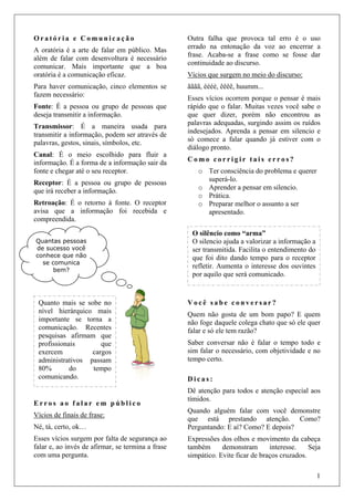 1
O r a t ó r i a e C o m u n i c a ç ã o
A oratória é a arte de falar em público. Mas
além de falar com desenvoltura é necessário
comunicar. Mais importante que a boa
oratória é a comunicação eficaz.
Para haver comunicação, cinco elementos se
fazem necessário:
Fonte: É a pessoa ou grupo de pessoas que
deseja transmitir a informação.
Transmissor: É a maneira usada para
transmitir a informação, podem ser através de
palavras, gestos, sinais, símbolos, etc.
Canal: É o meio escolhido para fluir a
informação. É a forma de a informação sair da
fonte e chegar até o seu receptor.
Receptor: É a pessoa ou grupo de pessoas
que irá receber a informação.
Retroação: É o retorno à fonte. O receptor
avisa que a informação foi recebida e
compreendida.
E r r o s a o f a l a r e m p ú b l i c o
Vícios de finais de frase:
Né, tá, certo, ok…
Esses vícios surgem por falta de segurança ao
falar e, ao invés de afirmar, se termina a frase
com uma pergunta.
Outra falha que provoca tal erro é o uso
errado na entonação da voz ao encerrar a
frase. Acaba-se a frase como se fosse dar
continuidade ao discurso.
Vícios que surgem no meio do discurso:
ãããã, éééé, êêêê, huumm...
Esses vícios ocorrem porque o pensar é mais
rápido que o falar. Muitas vezes você sabe o
que quer dizer, porém não encontrou as
palavras adequadas, surgindo assim os ruídos
indesejados. Aprenda a pensar em silencio e
só comece a falar quando já estiver com o
diálogo pronto.
C o m o c o r r i g i r t a i s e r r o s ?
o Ter consciência do problema e querer
superá-lo.
o Aprender a pensar em silencio.
o Prática.
o Preparar melhor o assunto a ser
apresentado.
V o c ê s a b e c o n v e r s a r ?
Quem não gosta de um bom papo? E quem
não foge daquele colega chato que só ele quer
falar e só ele tem razão?
Saber conversar não é falar o tempo todo e
sim falar o necessário, com objetividade e no
tempo certo.
D i c a s :
Dê atenção para todos e atenção especial aos
tímidos.
Quando alguém falar com você demonstre
que está prestando atenção. Como?
Perguntando: E aí? Como? E depois?
Expressões dos olhos e movimento da cabeça
também demonstram interesse. Seja
simpático. Evite ficar de braços cruzados.
Quantas pessoas
de sucesso você
conhece que não
se comunica
bem?
Quanto mais se sobe no
nível hierárquico mais
importante se torna a
comunicação. Recentes
pesquisas afirmam que
profissionais que
exercem cargos
administrativos passam
80% do tempo
comunicando.
O silêncio como “arma”
O silencio ajuda a valorizar a informação a
ser transmitida. Facilita o entendimento do
que foi dito dando tempo para o receptor
refletir. Aumenta o interesse dos ouvintes
por aquilo que será comunicado.
 
