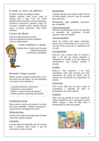 2
O m e d o a o f a l a r e m p ú b l i c o !
O medo é normal em qualquer orador.
Quando sentimos medo nosso corpo se
prepara para a fuga. Com isso libera
adrenalina para aumentar a pressão sanguínea,
fortalecer os músculos e permitir a fuga. Por
isso que o coração acelera, algumas pessoas
suam, as pernas amolecem, entre outros
sintomas.
C a u s a s d o M e d o :
Falta de conhecimento do assunto
Falta de experiência de falar em público
Falta de conhecimento
C o m o c o m b a t e r o m e d o :
Conheça bem o assunto que irá expor
Adquira experiência
Conheça suas qualidades
R e u n i õ e s E m p r e s a r i a i s
Muitas reuniões acabam levando horas a fio e
não tendo proveito algum. Se mal planejadas
com certeza serão infrutíferas.
Considerações iniciais
Diga a todos os motivos da reunião e os temas
que serão abordados. Também comunique o
tempo máximo de duração da reunião.
Debate dos temas
Comece pela ordem pré-estabelecida. Detalhe
cada tema e aponte soluções.
Conclusões
Conclua cada tema debatido antes de avançar
para o próximo tema. Anote o que foi
concluído em cada um deles.
Recapitulação
Esclareça dúvidas que tenham ficado. Revise
de forma rápida e sucinta o que foi acertado
para cada tema.
S i t u a ç õ e s q u e p o d e m o c o r r e r
n a r e u n i ã o
O tipo desinteressado
Estimule sua participação. Peça a ele que faça
as anotações das conclusões. Levante
questões e peça sua opinião.
Conversas paralelas
Fique em silêncio por alguns momentos.
Quem estiver conversando vai se tocar. Caso
isso não resolva, peça que se manifestem em
voz alta.
O monopolizador
Converse com a pessoa antes da reunião e
diga a ela que tal atitude prejudica o
andamento da reunião. Caso não adiante tal
procedimento, seja enérgico durante a
reunião.
O calado
Motive-o. Faça perguntas a ele. Peça
comentários sobre algo proposto por outro
participante. Ele pode ser tímido. Aja de
maneira que ele perceba sua importância na
reunião.
O pessimista
Esse é dose. Peça que ele ouça e anote os
comentários e sugestões de todos os
participantes sem omitir opinião.
O protetor
Diga a ele que gostaria de ouvir a opinião do
colega. Quando ele der a explicação da idéia
alheia, indague o dono da idéia sobre a
interpretação do chato em questão.
A reunião realmente é necessária?
Estabeleceu as prioridades?
Definiu o tempo máximo de duração?
Definiu quem deve participar da reunião?
 