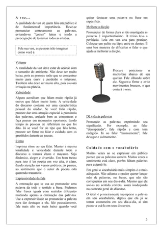 3
A v o z . . .
A qualidade da voz de quem fala em público é
de fundamental importância. Deve-se
pronunciar corretamente as palavras,
evitando-se “comer” letras e tendo a
preocupação de terminar todas as sílabas.
Volume
A tonalidade da voz deve estar de acordo com
o tamanho do ambiente. Não deve ser muito
baixa, pois as pessoas terão que se concentrar
muito para ouvir e perderão o interesse.
Também não deve ser muito alta, pois causará
irritação na platéia.
Velocidade
Alguns acreditam que falam muito rápido já
outros que falam muito lento. A velocidade
do discurso costuma ser uma característica
pessoal do orador. Se você falar rápido,
procure dar uma atenção especial à pronúncia
das palavras, articule bem as consoantes e
faça pausas em momentos oportunos, dando
tempo às pessoas de refletirem no que foi
dito. Já se você for do tipo que fala lento,
procure ser firme no falar e cuidado com os
grunhidos durante as pausas.
Ritmo
Imprima ritmo ao seu falar. Manter a mesma
tonalidade e velocidade durante todo o
discurso o tornará chato e maçante. Seja
dinâmico, alegre e divertido. Um bom treino
para isso é ler poesia em voz alta, é claro,
dando atenção aos versos poéticos, às pausas,
ao sentimento que o autor da poesia está
querendo transmitir.
Expressividade da fala
A entonação que se usa ao pronunciar uma
palavra da todo o sentido a frase. Podemos
falar frases iguais com sentidos diferentes
mudando apenas a entonação das palavras.
Use a expressividade ao pronunciar a palavra
para dar destaque a ela, fale pausadamente,
fale mais alto ou mais baixo quando você
quiser destacar uma palavra ou frase em
específico.
Melhore a dicção
Pronunciar de forma clara e não mastigada as
palavras é importantíssimo. O treino leva a
perfeição. Leia em voz alta para praticar.
Coloque um palito ou lápis entre os dentes. É
uma boa maneira de dificultar o falar o que
ajuda a melhorar a dicção.
Dê vida às palavras
Pronuncie as palavras exprimindo seu
significado. Por exemplo, ao falar
“desesperado”, fale rápido e com tom
enérgico. Já ao falar “mansamente”, fale
devagar e calmamente.
C u i d a d o c o m o v o c a b u l á r i o
Muitas vezes ao se expressar em público
parece que as palavras somem. Muitas vezes o
sentimento está claro, porém faltam palavras
para externá-lo.
Em geral o vocabulário mais simples é o mais
adequado. Não adianta o orador querer lançar
mão de palavras, ou frases, que não são
corriqueiras em seu dia-a-dia. Mesmo que ele
use-as no sentido correto, soará inadequado
no contexto geral do discurso.
O ideal é primeiramente incorporar a palavra
em seu vocabulário, depois que ela já se
tornar costumeira em seu dia-a-dia, aí sim
passar a usá-la em seus discursos.
Pela sua voz, as pessoas irão imaginar
como você é.
Procure posicionar o
microfone abaixo do seu
queixo. Fale olhando sobre
ele. Segure-o firme e evite
movimentos bruscos, o que
cortará o som.
 