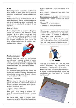 4
D i c a
Para enriquecer seu vocabulário, leia livros de
bons autores e fique atento ao vocabulário
usado por pessoas mais bem preparadas que
você.
Depois que você já se familiarizou com a
palavra e conhece seu real significado, passe a
usá-la em suas conversas, a incorporá-la em
seus textos, ou seja, faze-la fazer parte do seu
repertório.
Palavras vulgares
O uso de palavrões e o excesso de gírias
devem ser abolidos dos discursos. Tome
cuidado! Se você tem o hábito de falar
“palavrões”, provavelmente também os usará
em seus discursos, podendo desta forma sujar
sua imagem. Determinadas gírias são até um
bom recurso dependendo da platéia, mas,
cuidado com o exagero.
Vocabulário técnico
Quando o discurso é feito para profissionais
que exercem a mesma atividade é muito
válido e até recomendado. Porém, ao se falar
a um público leigo na área, você poderá ter
uma bela oratória, mas sem comunicar nada.
Estrangeirismo
No Brasil se tornou moda usar termos em
inglês onde temos termos em português que
expressam a mesma coisa. Havendo o termo
em português, escolha-o sempre.
Atenção à gramática
Muitos oradores esquecem da gramática e
pecam pela falta de conhecimento do nosso
idioma. Pequenos deslizes são até aceitáveis,
porém o ideal é não errar.
A l g u n s e r r o s c o m u n s :
Para “mim” levar: Usa-se o pronome “eu”
antes do verbo, a expressão correta é para eu
levar.
Ela estava “meia” triste: A palavra “meio”
quando um advérbio é invariável quando ao
gênero. O Correto é dizer: Ela estava meio
triste.
Haja “visto”: A expressão “haja vista” não
sofre variações.
Estou com uma dó do João: A expressa uma
dó não existe, o correto é “estou com um dó
do João”.
“Degrais”: O correto é degraus.
“Cidadões”: O correto é cidadãos
Algo que tecnicamente não é um erro, mas
muitos professores de português têm
condenado, é o uso excessivo do gerúndio.
Expressões como: “vou estar providenciando”
e “estarei enviando rapidamente” devem ser
substituídas por “vou enviar” e “enviarei
rapidamente”.
Um erro que a grande maioria das pessoas
comete diariamente é usar a expressão
“Tudo bom?”. O correto é perguntar
“Tudo bem?” e não “Tudo bom?”.
“Bom” é antônimo de “mau”, e “mau” é
um adjetivo. Usa-se “bem” que é antônimo
de “mal”, esse sim um advérbio de modo.
 