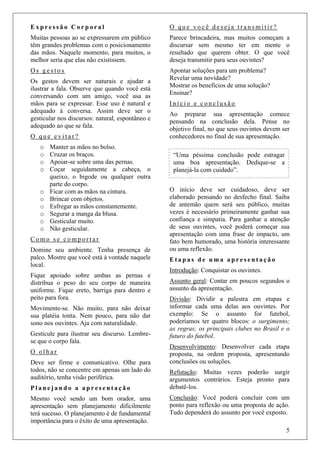 5
E x p r e s s ã o C o r p o r a l
Muitas pessoas ao se expressarem em público
têm grandes problemas com o posicionamento
das mãos. Naquele momento, para muitos, o
melhor seria que elas não existissem.
O s g e s t o s
Os gestos devem ser naturais e ajudar a
ilustrar a fala. Observe que quando você está
conversando com um amigo, você usa as
mãos para se expressar. Esse uso é natural e
adequado à conversa. Assim deve ser o
gesticular nos discursos: natural, espontâneo e
adequado ao que se fala.
O q u e e v i t a r ?
o Manter as mãos no bolso.
o Cruzar os braços.
o Apoiar-se sobre uma das pernas.
o Coçar seguidamente a cabeça, o
queixo, o bigode ou qualquer outra
parte do corpo.
o Ficar com as mãos na cintura.
o Brincar com objetos.
o Esfregar as mãos constantemente.
o Segurar a manga da blusa.
o Gesticular muito.
o Não gesticular.
C o m o s e c o m p o r t a r
Domine seu ambiente. Tenha presença de
palco. Mostre que você está à vontade naquele
local.
Fique apoiado sobre ambas as pernas e
distribua o peso do seu corpo de maneira
uniforme. Fique ereto, barriga para dentro e
peito para fora.
Movimente-se. Não muito, para não deixar
sua platéia tonta. Nem pouco, para não dar
sono nos ouvintes. Aja com naturalidade.
Gesticule para ilustrar seu discurso. Lembre-
se que o corpo fala.
O o l h a r
Deve ser firme e comunicativo. Olhe para
todos, não se concentre em apenas um lado do
auditório, tenha visão periférica.
P l a n e j a n d o a a p r e s e n t a ç ã o
Mesmo você sendo um bom orador, uma
apresentação sem planejamento dificilmente
terá sucesso. O planejamento é de fundamental
importância para o êxito de uma apresentação.
O q u e v o c ê d e s e j a t r a n s m i t i r ?
Parece brincadeira, mas muitos começam a
discursar sem mesmo ter em mente o
resultado que querem obter. O que você
deseja transmitir para seus ouvintes?
Apontar soluções para um problema?
Revelar uma novidade?
Mostrar os benefícios de uma solução?
Ensinar?
I n í c i o e c o n c l u s ã o
Ao preparar sua apresentação comece
pensando na conclusão dela. Pense no
objetivo final, no que seus ouvintes devem ser
conhecedores no final de sua apresentação.
O início deve ser cuidadoso, deve ser
elaborado pensando no desfecho final. Saiba
de antemão quem será seu público, muitas
vezes é necessário primeiramente ganhar sua
confiança e simpatia. Para ganhar a atenção
de seus ouvintes, você poderá começar sua
apresentação com uma frase de impacto, um
fato bem humorado, uma história interessante
ou uma reflexão.
E t a p a s d e u m a a p r e s e n t a ç ã o
Introdução: Conquistar os ouvintes.
Assunto geral: Contar em poucos segundos o
assunto da apresentação.
Divisão: Dividir a palestra em etapas e
informar cada uma delas aos ouvintes. Por
exemplo: Se o assunto for futebol,
poderíamos ter quatro blocos: o surgimento;
as regras; os principais clubes no Brasil e o
futuro do futebol.
Desenvolvimento: Desenvolver cada etapa
proposta, na ordem proposta, apresentando
conclusões ou soluções.
Refutação: Muitas vezes poderão surgir
argumentos contrários. Esteja pronto para
debatê-los.
Conclusão: Você poderá concluir com um
ponto para reflexão ou uma proposta de ação.
Tudo dependerá do assunto por você exposto.
“Uma péssima conclusão pode estragar
uma boa apresentação. Dedique-se a
planejá-la com cuidado”.
 