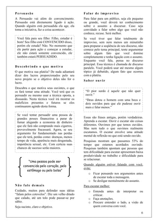 6
P e r s u a s ã o
A Persuasão vai além do convencimento.
Persuasão está diretamente ligado à ação.
Quando alguém está persuadida ela age, ela
toma a iniciativa, faz a coisa acontecer.
D e s c o b r i n d o o q u e m o t i v a
O que motiva sua platéia? De nada adiantará
dizer dos lucros proporcionados pelo seu
novo projeto se o objetivo deles não for o
lucro.
Descubra o que motiva seus ouvintes, o que
os fará tomar uma atitude. Você terá que os
persuadir ou mesmo usar a técnica oposta, a
dissuasão. Nesta técnica você irá mostrar os
malefícios presentes e futuros se eles
continuarem agindo desta forma.
N ã o f a l e d e m a i s
Cuidado, muitos para defender suas idéias
“falam pelos cotovelos”. Diz um velho ditado
que calado, até um tolo pode passar-se por
sábio.
Seja sucinto, claro e objetivo.
F a l a r d e i m p r o v i s o
Para falar para um público, seja ele pequeno
ou grande, você deverá ter conhecimento
sobre o assunto a discursar. Caso seja
convidado a falar sobre algo que você não
conhece, recuse. Será melhor.
Se você tiver que falar totalmente de
improviso, sem nem menos um minutinho
para preparar a seqüência do seu discurso, não
comece pelo tema principal, tente argumentar
sobre algum fato que você domine
completamente e tenha ligação com o assunto.
Enquanto você fala, pensa no discurso
principal. Essa técnica é chamada de discurso
paralelo. Você poderá usar até mesmo algum
tópico já debatido, algum fato que ocorreu
com a platéia.
S a b e r o u v i r
Essas são frases antigas, porém verdadeiras.
Aprenda a escutar. Ouvir e escutar são coisas
diferentes. Ouvimos por que temos ouvidos.
Mas nem tudo o que ouvimos realmente
escutamos. O escutar envolve uma atitude
mental de reflexão no que está sendo ouvido.
Pesquisas mostram que passamos 53% do
tempo que estamos acordados ouvindo.
Pesquisas também apontam que pessoas que
tem dificuldade para escutar apresentam baixa
produtividade no trabalho e dificuldade para
se relacionar.
Quando alguém estiver falando com você,
evite:
o Ficar pensando nos argumentos antes
de escutar toda a mensagem.
o Se desligar mentalmente do assunto.
Para escutar melhor:
o Entenda antes de interpretar ou
criticar.
o Faça anotações.
o Procure entender o lado, a visão de
quem conversa com você.
Você fala para seu filho: Filho, estudar é
bom! Seu filho está CONVENCIDO disso,
porém ele estuda? Não. No momento que
ele partir para ação e começar a estudar,
ele não estará somente convencido, ele
também estará PERSUADIDO.
Se você tentar persuadir uma pessoa de
grandes posses financeiras a parar de
fumar alegando a economia de dinheiro
que ele fará não comprando mais cigarros,
provavelmente fracassará. Agora, se seu
argumento for fundamentado nas perdas
que ele terá, perdas como: doenças, menos
tempo de vida, aparência mais desgastada,
impotência sexual, etc. Com certeza suas
chances de sucesso serão maiores.
“Uma pessoa pode ser
convencida pelo coração, pelo
estômago ou pelo bolso”
“O pior surdo é aquele que não quer
ouvir.”
“Deus dotou o homem com uma boca e
dois ouvidos para que ele pudesse ouvir
mais e falar menos.”
 
