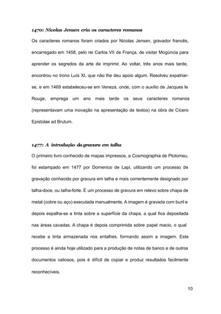 10
1470: Nicolas Jensen cria os caracteres romanos
Os caracteres romanos foram criados por Nicolas Jensen, gravador francês,
encarregado em 1458, pelo rei Carlos VII de França, de visitar Mogúncia para
aprender os segredos da arte de imprimir. Ao voltar, três anos mais tarde,
encontrou no trono Luís XI, que não lhe deu apoio algum. Resolveu expatriar-
se, e em 1469 estabeleceu-se em Veneza, onde, com o auxílio de Jacques le
Rouge, emprega um ano mais tarde os seus caracteres romanos
(representavam uma inovação na apresentação de textos) na obra de Cícero
Epistolae ad Brutum.
1477: A introdução da gravura em talha
O primeiro livro conhecido de mapas impressos, a Cosmographia de Ptolomeu,
foi estampado em 1477 por Domenico de Lapi, utilizando um processo de
gravação conhecido por gravura em talha e mais correntemente designado por
talha-doce, ou talha-forte. É um processo de gravura em relevo sobre chapa de
metal (cobre ou aço) executada manualmente. A imagem é gravada com buril e
depois espalha-se a tinta sobre a superfície da chapa, a qual fica depositada
nas áreas cavadas. A chapa é depois comprimida sobre papel macio, o qual
recebe a tinta armazenada nos entalhes, formando assim a imagem. Este
processo é ainda hoje utilizado para a produção de notas de banco e de outros
documentos valiosos, pois é difícil de copiar e produz resultados facilmente
reconhecíveis.
 