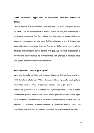 11
1501: Francesco Griffo cria os caracteres cursivos, aldinos ou
itálicos
Fancesco Griffo, abridor de letras, natural de Bolonha, mudou-se para Veneza
em 1494, onde trabalhou para Aldo Manuzio como encarregado da gravação e
fundição de caracteres. Em 1501, criou o tipo designado por cursivo, aldino ou
itálico, em homenagem ao seu país. Griffo miniaturizou-o em 1516 para que
fosse utilizado nos primeiros livros de formato de bolso, uma série de obras
clássicas publicadas em latim e italiano com que Aldo Manuzio revolucionou o
conceito até então seguido de produzir livros com grandes e pesados fólios
para que se assemelhassem aos manuscritos.
1620: Impressão mais rápida e fácil
A primeira alteração significativa à estrutura da prensa de Gutenberg surgiu em
1620, levada a efeito por Willem Janszoon Blaeu, tipógrafo, cartógrafo e
matemático holandês. O aperfeiçoamento baseou-se na junção de um
mecanismo que levantava automaticamente a platina (quadro de ferro revestido
da almofada que nas impressoras planas exerce pressão contra a forma) após
cada impressão. Permitiu reduzir de forma considerável o esforço físico do
tipógrafo e aumentar substancialmente a produção horária para 150
exemplares, número que permaneceu inatingível durante quase dois séculos.
 