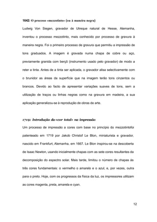 12
1642: O processo «mezzotinto» (ou à maneira negra)
Ludwig Von Siegen, gravador de Utreque natural de Hesse, Alemanha,
inventou o processo mezzotinto, mais conhecido por processo de gravura à
maneira negra. Foi o primeiro processo de gravura que permitiu a impressão de
tons graduados. A imagem é gravada numa chapa de cobre ou aço,
previamente granida com berçô (instrumento usado pelo gravador) de modo a
reter a tinta. Antes de a tinta ser aplicada, o gravador alisa selectivamente com
o brunidor as áreas da superfície que na imagem terão tons cinzentos ou
brancos. Devido ao facto de apresentar variações suaves de tons, sem a
utilização de traços ou linhas negras como na gravura em madeira, a sua
aplicação generalizou-se à reprodução de obras de arte.
1719: Introdução da «cor total» na impressão
Um processo de impressão a cores com base no princípio do mezzotintofoi
patenteado em 1719 por Jakob Christof Le Blon, miniaturista e gravador,
nascido em Frankfurt, Alemanha, em 1667. Le Blon inspirou-se na descoberta
de Isaac Newton, usando inicialmente chapas com as sete cores resultantes da
decomposição do espectro solar. Mais tarde, limitou o número de chapas às
três cores fundamentais: o vermelho o amarelo e o azul, e, por vezes, outra
para o preto. Hoje, com os progressos da física da luz, os impressores utilizam
as cores magenta, preta, amarela e cyan.
 