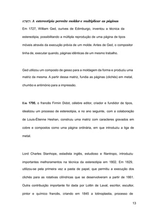 13
1727: A estereotipia permite moldar e multiplicar as páginas
Em 1727, William Ged, ourives de Edimburgo, inventou a técnica da
estereotipia, possibilitando a múltipla reprodução de uma página de tipos
móveis através da execução prévia de um molde. Antes de Ged, o compositor
tinha de, executar quando, páginas idênticas de um mesmo trabalho.
Ged utilizou um composto de gesso para a moldagem da forma e produziu uma
matriz da mesma. A partir dessa matriz, fundia as páginas (clichés) em metal,
chumbo e antimónio para a impressão.
Em 1795, o francês Firmin Didot, célebre editor, criador e fundidor de tipos,
idealizou um processo de estereotipia, e no ano seguinte, com a colaboração
de Louis-Étienne Heshan, construiu uma matriz com caracteres gravados em
cobre e compostos como uma página ordinária, em que introduziu a liga de
metal.
Lord Charles Stanhope, estadista inglês, estudioso e filantropo, introduziu
importantes melhoramentos na técnica da estereotipia em 1802. Em 1829,
utilizou-se pela primeira vez a pasta de papel, que permitiu a execução dos
clichés para as rotativas cilíndricas que se desenvolveram a partir de 1861.
Outra contribuição importante foi dada por Lottin de Laval, escritor, escultor,
pintor e químico francês, criando em 1845 a lotinoplastia, processo de
 