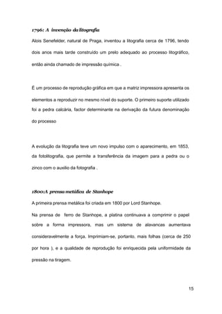15
1796: A invenção dalitografia
Alois Senefelder, natural de Praga, inventou a litografia cerca de 1796, tendo
dois anos mais tarde construído um prelo adequado ao processo litográfico,
então ainda chamado de impressão química .
É um processo de reprodução gráfica em que a matriz impressora apresenta os
elementos a reproduzir no mesmo nível do suporte. O primeiro suporte utilizado
foi a pedra calcária, factor determinante na derivação da futura denominação
do processo
A evolução da litografia teve um novo impulso com o aparecimento, em 1853,
da fotolitografia, que permite a transferência da imagem para a pedra ou o
zinco com o auxilio da fotografia .
1800:A prensa metálica de Stanhope
A primeira prensa metálica foi criada em 1800 por Lord Stanhope.
Na prensa de ferro de Stanhope, a platina continuava a comprimir o papel
sobre a forma impressora, mas um sistema de alavancas aumentava
consideravelmente a força. Imprimiam-se, portanto, mais folhas (cerca de 250
por hora ), e a qualidade de reprodução foi enriquecida pela uniformidade da
pressão na tiragem.
 