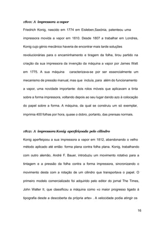 16
1810: A impressora a vapor
Friedrich Konig, nascido em 1774 em Eisleben,Saxónia, patenteou uma
impressora movida a vapor em 1810. Desde 1807 a trabalhar em Londres,
Konig cujo génio mecânico haveria de encontrar mais tarde soluções
revolucionárias para o encaminhamento e tiragem da folha, tirou partido na
criação da sua impressora da invenção da máquina a vapor por James Watt
em 1775. A sua máquina caracterizava-se por ser essencialmente um
mecanismo de pressão manual, mas que incluía, para além do funcionamento
a vapor, uma novidade importante: dois rolos móveis que aplicavam a tinta
sobre a forma impressora, voltando depois ao seu lugar dando azo à colocação
do papel sobre a forma. A máquina, da qual se construiu um só exemplar,
imprimia 400 folhas por hora, quase o dobro, portanto, das prensas normais.
1812: A impressora Konig aperfeiçoada pelo cilindro
Konig aperfeiçoou a sua impressora a vapor em 1812, abandonando o velho
método aplicado até então: forma plana contra folha plana. Konig, trabalhando
com outro alemão, André F. Bauer, introduziu um movimento rotativo para a
tintagem e a pressão da folha contra a forma impressora, sincronizando o
movimento desta com a rotação de um cilindro que transportava o papel. O
primeiro modelo comercializado foi adquirido pelo editor do jornal The Times,
John Walter II, que classificou a máquina como «o maior progresso ligado á
tipografia desde a descoberta da própria arte» . A velocidade podia atingir os
 