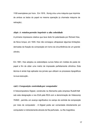 17
1100 exemplares por hora . Em 1816 , Konig criou uma máquina que imprimia
de ambos os lados do papel na mesma operação (a chamada máquina de
retiração) .
1846: A rotativapermite imprimir a alta velocidade
A primeira impressora rotativa que teve êxito foi patenteada por Richard Hoe,
de Nova Iorque, em 1845. Hoe não conseguiu ultrapassar algumas limitações
derivadas da fixação da composição em torno da circunferência de um grande
cilindro.
Em 1861, Hoe adoptou os estereótipos curvos feitos em moldes de pasta de
papel a fim de obter uma matriz de impressão perfeitamente cilíndrica. Esta
técnica é ainda hoje aplicada nos jornais que utilizam os processos tipográficos
na sua execução .
1967: Composição controladapor computador
A fotocompositora Digiset, construída na Alemanha pela empresa Rudolf-Hell
sob esta designação e nos EUA pela RCA com a denominação de Videocomp
70/820 , permitiu um avanço significativo no campo de controle da composição
por meio de computador . A Digiset podia ser comandada directamente por
computador e indirectamente através de fita perfurada , ou fita magnética.
 