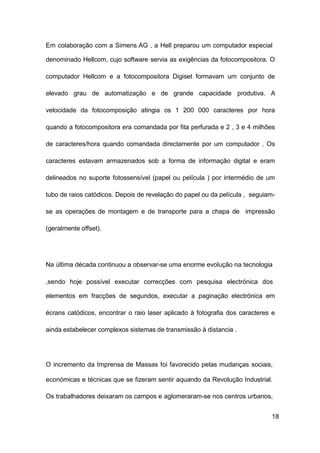 18
Em colaboração com a Simens AG , a Hell preparou um computador especial
denominado Hellcom, cujo software servia as exigências da fotocompositora. O
computador Hellcom e a fotocompositora Digiset formavam um conjunto de
elevado grau de automatização e de grande capacidade produtiva. A
velocidade da fotocomposição atingia os 1 200 000 caracteres por hora
quando a fotocompositora era comandada por fita perfurada e 2 , 3 e 4 milhões
de caracteres/hora quando comandada directamente por um computador . Os
caracteres estavam armazenados sob a forma de informação digital e eram
delineados no suporte fotossensível (papel ou película ) por intermédio de um
tubo de raios catódicos. Depois de revelação do papel ou da película , seguiam-
se as operações de montagem e de transporte para a chapa de impressão
(geralmente offset).
Na última década continuou a observar-se uma enorme evolução na tecnologia
,sendo hoje possível executar correcções com pesquisa electrónica dos
elementos em fracções de segundos, executar a paginação electrónica em
écrans catódicos, encontrar o raio laser aplicado à fotografia dos caracteres e
ainda estabelecer complexos sistemas de transmissão à distancia .
O incremento da Imprensa de Massas foi favorecido pelas mudanças sociais,
económicas e técnicas que se fizeram sentir aquando da Revolução Industrial.
Os trabalhadores deixaram os campos e aglomeraram-se nos centros urbanos,
 