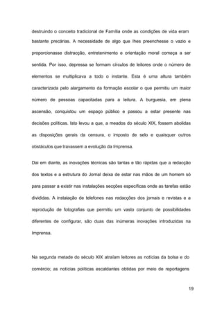 19
destruindo o conceito tradicional de Família onde as condições de vida eram
bastante precárias. A necessidade de algo que Ihes preenchesse o vazio e
proporcionasse distracção, entretenimento e orientação moral começa a ser
sentida. Por isso, depressa se formam círculos de leitores onde o número de
elementos se multiplicava a todo o instante. Esta é uma altura também
caracterizada pelo alargamento da formação escolar o que permitiu um maior
número de pessoas capacitadas para a leitura. A burguesia, em plena
ascensão, conquistou um espaço público e passou a estar presente nas
decisões políticas. Isto levou a que, a meados do século XIX, fossem abolidas
as disposições gerais da censura, o imposto de selo e quaisquer outros
obstáculos que travassem a evolução da Imprensa.
Dai em diante, as inovações técnicas são tantas e tão rápidas que a redacção
dos textos e a estrutura do Jornal deixa de estar nas mãos de um homem só
para passar a existir nas instalações secções específicas onde as tarefas estão
divididas. A instalação de telefones nas redacções dos jornais e revistas e a
reprodução de fotografias que permitiu um vasto conjunto de possibilidades
diferentes de configurar, são duas das inúmeras inovações introduzidas na
Imprensa.
Na segunda metade do século XIX atraíam leitores as notícias da bolsa e do
comércio; as notícias políticas escaldantes obtidas por meio de reportagens
 