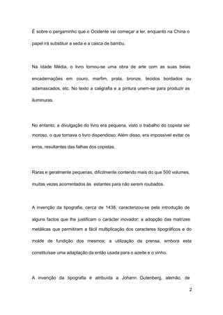 2
É sobre o pergaminho que o Ocidente vai começar a ler, enquanto na China o
papel irá substituir a seda e a casca de bambu.
Na Idade Média, o livro tornou-se uma obra de arte com as suas belas
encadernações em couro, marfim, prata, bronze, tecidos bordados ou
adamascados, etc. No texto a caligrafia e a pintura unem-se para produzir as
iluminuras.
No entanto, a divulgação do livro era pequena, visto o trabalho do copista ser
moroso, o que tornava o livro dispendioso. Além disso, era impossível evitar os
erros, resultantes das falhas dos copistas.
Raras e geralmente pequenas, dificilmente contendo mais do que 500 volumes,
muitas vezes acorrentados às estantes para não serem roubados.
A invenção da tipografia, cerca de 1438, caracterizou-se pela introdução de
alguns factos que lhe justificam o carácter inovador: a adopção das matrizes
metálicas que permitiram a fácil multiplicação dos caracteres tipográficos e do
molde de fundição dos mesmos; a utilização da prensa, embora esta
constituísse uma adaptação da então usada para o azeite e o vinho.
A invenção da tipografia é atribuída a Johann Gutenberg, alemão, de
 