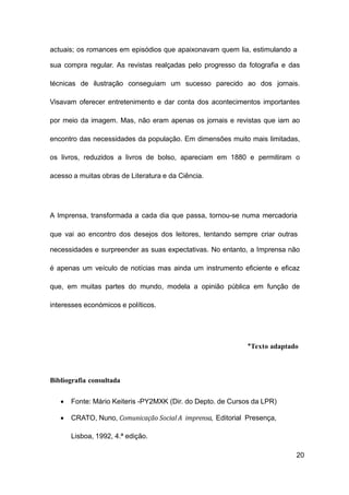 20
actuais; os romances em episódios que apaixonavam quem lia, estimulando a
sua compra regular. As revistas realçadas pelo progresso da fotografia e das
técnicas de ilustração conseguiam um sucesso parecido ao dos jornais.
Visavam oferecer entretenimento e dar conta dos acontecimentos importantes
por meio da imagem. Mas, não eram apenas os jornais e revistas que iam ao
encontro das necessidades da população. Em dimensões muito mais limitadas,
os livros, reduzidos a livros de bolso, apareciam em 1880 e permitiram o
acesso a muitas obras de Literatura e da Ciência.
A Imprensa, transformada a cada dia que passa, tornou-se numa mercadoria
que vai ao encontro dos desejos dos leitores, tentando sempre criar outras
necessidades e surpreender as suas expectativas. No entanto, a Imprensa não
é apenas um veículo de notícias mas ainda um instrumento eficiente e eficaz
que, em muitas partes do mundo, modela a opinião pública em função de
interesses económicos e políticos.
*Texto adaptado
Bibliografia consultada
• Fonte: Mário Keiteris -PY2MXK (Dir. do Depto. de Cursos da LPR)
• CRATO, Nuno, Comunicação Social A imprensa, Editorial Presença,
Lisboa, 1992, 4.ª edição.
 