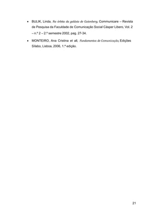 21
• BULIK, Linda, Na órbita da galáxia de Gutenberg, Communicare – Revista
de Pesquisa da Faculdade de Comunicação Social Cásper Libero, Vol. 2
– n.º 2 – 2.º semestre 2002, pag. 27-34.
• MONTEIRO, Ana Cristina et all, Fundamentos de Comunicação, Edições
Sílabo, Lisboa, 2006, 1.ª edição.
 
