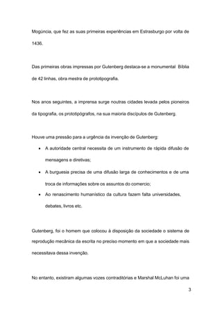 3
Mogúncia, que fez as suas primeiras experiências em Estrasburgo por volta de
1436.
Das primeiras obras impressas por Gutenberg destaca-se a monumental Bíblia
de 42 linhas, obra mestra de prototipografia.
Nos anos seguintes, a imprensa surge noutras cidades levada pelos pioneiros
da tipografia, os prototipógrafos, na sua maioria discípulos de Gutenberg.
Houve uma pressão para a urgência da invenção de Gutenberg:
• A autoridade central necessita de um instrumento de rápida difusão de
mensagens e diretivas;
• A burguesia precisa de uma difusão larga de conhecimentos e de uma
troca de informações sobre os assuntos do comercio;
• Ao renascimento humanístico da cultura fazem falta universidades,
debates, livros etc.
Gutenberg, foi o homem que colocou à disposição da sociedade o sistema de
reprodução mecânica da escrita no preciso momento em que a sociedade mais
necessitava dessa invenção.
No entanto, existiram algumas vozes contraditórias e Marshal McLuhan foi uma
 