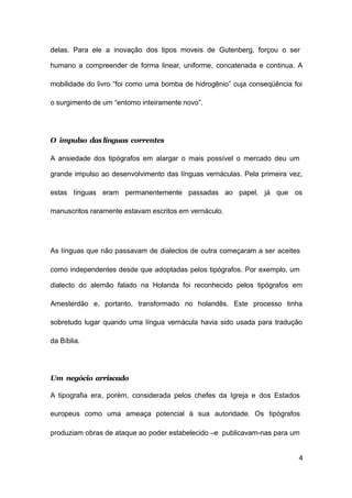 4
delas. Para ele a inovação dos tipos moveis de Gutenberg, forçou o ser
humano a compreender de forma linear, uniforme, concatenada e continua. A
mobilidade do livro “foi como uma bomba de hidrogênio” cuja conseqüência foi
o surgimento de um “entorno inteiramente novo”.
O impulso das línguas correntes
A ansiedade dos tipógrafos em alargar o mais possível o mercado deu um
grande impulso ao desenvolvimento das línguas vernáculas. Pela primeira vez,
estas línguas eram permanentemente passadas ao papel, já que os
manuscritos raramente estavam escritos em vernáculo.
As línguas que não passavam de dialectos de outra começaram a ser aceites
como independentes desde que adoptadas pelos tipógrafos. Por exemplo, um
dialecto do alemão falado na Holanda foi reconhecido pelos tipógrafos em
Amesterdão e, portanto, transformado no holandês. Este processo tinha
sobretudo lugar quando uma língua vernácula havia sido usada para tradução
da Bíblia.
Um negócio arriscado
A tipografia era, porém, considerada pelos chefes da Igreja e dos Estados
europeus como uma ameaça potencial à sua autoridade. Os tipógrafos
produziam obras de ataque ao poder estabelecido –e publicavam-nas para um
 
