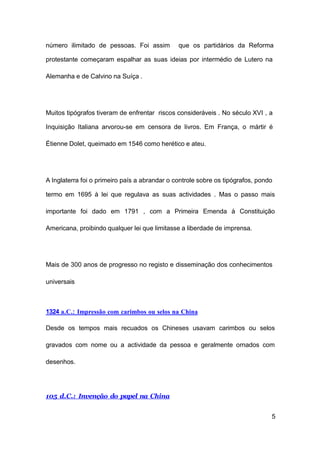5
número ilimitado de pessoas. Foi assim que os partidários da Reforma
protestante começaram espalhar as suas ideias por intermédio de Lutero na
Alemanha e de Calvino na Suíça .
Muitos tipógrafos tiveram de enfrentar riscos consideráveis . No século XVI , a
Inquisição Italiana arvorou-se em censora de livros. Em França, o mártir é
Étienne Dolet, queimado em 1546 como herético e ateu.
A Inglaterra foi o primeiro país a abrandar o controle sobre os tipógrafos, pondo
termo em 1695 à lei que regulava as suas actividades . Mas o passo mais
importante foi dado em 1791 , com a Primeira Emenda à Constituição
Americana, proibindo qualquer lei que limitasse a liberdade de imprensa.
Mais de 300 anos de progresso no registo e disseminação dos conhecimentos
universais
1324 a.C.: Impressão com carimbos ou selos na China
Desde os tempos mais recuados os Chineses usavam carimbos ou selos
gravados com nome ou a actividade da pessoa e geralmente ornados com
desenhos.
105 d.C.: Invenção do papel na China
 