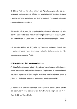 6
O Chinês Tsai Lun (inventor), ministro da Agricultura, apresentou ao seu
imperador um relatório sobre o fabrico do papel à base de casca de amoreira,
cânhamo, trapos e velhas redes de pesca. Antes disso, os Chineses escreviam
na seda e na casca de bambu.
As grandes dificuldades de comunicação impediram durante cerca de sete
séculos a expansão desta maravilhosa invenção, exceptuando no Japão, onde
era conhecido em 611, bem como nas terras dependentes do Império Chinês.
Os Árabes acabaram por ter grande importância na difusão do invento, pois
receberam-no dos chineses aprisionados na batalha de Samarcanda, em 712,
aquando da conquista da Pérsia.
868: O primeiro livro impresso conhecido
A xilografia (ou impressão tabular), é a arte de gravar imagens e letreiros em
relevo na madeira para posterior impressão. Representou o desenvolvimento
natural da impressão de uma simples assinatura com um carimbo, sendo já
usada na China desde o século VI e na Europa a partir do século XII.
O primeiro livro conhecido estampado com gravuras de madeira é uma secção
das escrituras Budistas conhecida por Sutra Diamante , impressa em 11 de
Maio de 868 por Wang-Chieh.
 