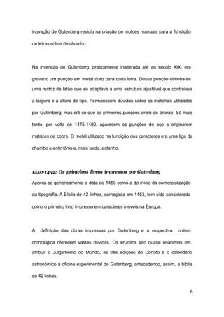 8
inovação de Gutenberg residiu na criação de moldes manuais para a fundição
de letras soltas de chumbo.
Na invenção de Gutenberg, praticamente inalterada até ao século XIX, era
gravado um punção em metal duro para cada letra. Desse punção obtinha-se
uma matriz de latão que se adaptava a uma estrutura ajustável que controlava
a largura e a altura do tipo. Permanecem dúvidas sobre os materiais utilizados
por Gutenberg, mas crê-se que os primeiros punções eram de bronze. Só mais
tarde, por volta de 1475-1480, aparecem os punções de aço a originarem
matrizes de cobre. O metal utilizado na fundição dos caracteres era uma liga de
chumbo e antimónio e, mais tarde, estanho.
1450-1452: Os primeiros livros impressos por Gutenberg
Aponta-se genericamente a data de 1450 como a do início da comercialização
da tipografia. A Bíblia de 42 linhas, começada em 1453, tem sido considerada
como o primeiro livro impresso em caracteres móveis na Europa.
A definição das obras impressas por Gutenberg e a respectiva ordem
cronológica oferecem vastas dúvidas. Os eruditos são quase unânimes em
atribuir o Julgamento do Mundo, as três edições de Donato e o calendário
astronómico à oficina experimental de Gutenberg, antecedendo, assim, a bíblia
de 42 linhas.
 