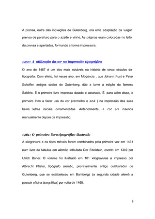 9
A prensa, outra das inovações de Gutenberg, era uma adaptação da vulgar
prensa de parafuso para o azeite e vinho. As páginas eram colocadas no leito
da prensa e apertadas, formando a forma impressora.
1457: A utilização da cor na impressão tipográfica
O ano de 1457 é um dos mais notáveis na história de cinco séculos de
tipografia. Com efeito, foi nesse ano, em Mogúncia , que Johann Fust e Peter
Schoffer, antigos sócios de Gutenberg, dão a lume a edição do famoso
Saltério. É o primeiro livro impresso datado e assinado. É, para além disso, o
primeiro livro a fazer uso da cor (vermelho e azul ) na impressão das suas
belas letras iniciais ornamentadas. Anteriormente, a cor era inserida
manualmente depois da impressão.
1461: O primeiro livro tipográfico ilustrado
A xilogravura e os tipos móveis foram combinados pela primeira vez em 1461
num livro de fábulas em alemão intitulado Der Edelstein, escrito em 1349 por
Ulrich Boner. O volume foi ilustrado em 101 xilogravuras e impresso por
Albrecht Pfister, tipógrafo alemão, provavelmente antigo colaborador de
Gutenberg, que se estabeleceu em Bamberga (a segunda cidade alemã a
possuir oficina tipográfica) por volta de 1460.
 