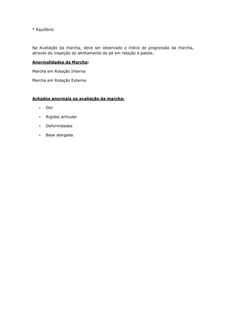 * Equilíbrio
Na Avaliação da marcha, deve ser observado o índice de progressão da marcha,
através da inspeção do alinhamento do pé em relação à patela.
Anormalidades da Marcha:
Marcha em Rotação Interna
Marcha em Rotação Externa
Achados anormais na avaliação da marcha:
• Dor
• Rigidez articular
• Deformidades
• Base alargada
 