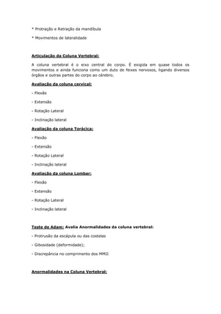 * Protração e Retração da mandíbula
* Movimentos de lateralidade
Articulação da Coluna Vertebral:
A coluna vertebral é o eixo central do corpo. É exigida em quase todos os
movimentos e ainda funciona como um duto de feixes nervosos, ligando diversos
órgãos e outras partes do corpo ao cérebro.
Avaliação da coluna cervical:
- Flexão
- Extensão
- Rotação Lateral
- Inclinação lateral
Avaliação da coluna Torácica:
- Flexão
- Extensão
- Rotação Lateral
- Inclinação lateral
Avaliação da coluna Lombar:
- Flexão
- Extensão
- Rotação Lateral
- Inclinação lateral
Teste de Adam: Avalia Anormalidades da coluna vertebral:
- Protrusão da escápula ou das costelas
- Gibosidade (deformidade);
- Discrepância no comprimento dos MMII
Anormalidades na Coluna Vertebral:
 