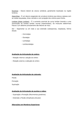 Escoliose - Desvio lateral da coluna vertebral, geralmente localizado na região
torácica.
Hipercifose - É um desvio exagerado da curvatura torácica que deixa a pessoa com
as costas arqueadas, tórax retraído e com projeção dos ombros para frente.
Lordose (Hiper Lordose) - É o aumento anormal da curva lombar levando a uma
acentuação da lordose lombar normal (hiperlordose). Os músculos abdominais
fracos e um abdome protuberante são fatores de risco.
Dor - Segmentar ou em toda a sua extensão (osteoporose, neoplasias, hérnia
discal)
- Cervicalgia
- Dorsalgia
- Lombalgia
- Lombociatalgia
Avaliação da Articulação do ombro:
- Rotação interna e adução do ombro
- Rotação externa e abdução do ombro
Avaliação da Articulação do cotovelo:
Flexão
Pronação
Supinação
Avaliação da Articulação de punhos e mãos:
- Supinação e Pronação (Movimentos giratórios)
- Extensão e Flexão (Amplitude articular)
Alterações em Membros Superiores
 