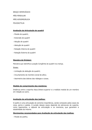 BRAÇO HEMIPLÉGICO
MÃO PENDULAR
MÃO ACROMEGÁLICA
POLIDACTILIA
Avaliação da Articulação do quadril
- Flexão do quadril;
- Extensão de quadril
- Adução de quadril
- Abdução de quadril
- Rotação Interna do quadril
- Rotação Externa do quadril
Manobra de Ortolani:
Manobra que identifica Luxação Congênita do quadril na criança.
Sinais:
- Limitação da abdução do quadril;
- Incurtamento do membro (sinal de allis);
- Assimetria das dobras das nádegas e coxas.
Medida do comprimento dos membros:
Distância entre a espinha ilíaca ântero-superior e o maléolo medial de um membro
em relação ao outro.
Avaliação da articulação dos joelhos:
O joelho é uma articulação de extrema importância, sendo composto pelos ossos da
coxa, perna e patela. A junção desses ossos depende de estruturas de suporte,
como ligamentos, a cápsula da articulação e os meniscos, que garantem a
estabilidade da mesma.
Movimentos recomendados para Avaliação da articulação dos joelhos:
- Flexão do joelho;
 