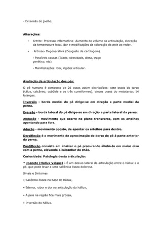 - Extensão do joelho;
Alterações:
• Artrite- Processo inflamatório- Aumento do volume da articulação, elevação
da temperatura local, dor e modificações da coloração da pele ao redor.
• Artrose- Degenerativa (Desgaste da cartilagem)
- Possíveis causas (Idade, obesidade, dieta, traço
genético, etc)
- Manifestações: Dor, rigidez articular.
Avaliação da articulação dos pés:
O pé humano é composto de 26 ossos assim distribuídos: sete ossos do tarso
(tálus, calcâneo, cubóide e os três cuneiformes); cincos ossos do metatarso; 14
falanges.
Inversão - borda medial do pé dirige-se em direção a parte medial da
perna.
Eversão - borda lateral do pé dirige-se em direção a parte lateral da perna.
Abdução - movimento que ocorre no plano transverso, com os artelhos
apontando para fora.
Adução - movimento oposto, de apontar os artelhos para dentro.
Dorsiflexão é o movimento de aproximação do dorso do pé à parte anterior
da perna.
Pantiflexão consiste em abaixar o pé procurando alinhá-lo em maior eixo
com a perna, elevando o calcanhar do chão.
Curiosidade: Patologia desta articulação:
* Joanete (Hallux Valgus) - É um desvio lateral da articulação entre o hállux e o
pé, que pode levar a uma saliência óssea dolorosa.
Sinais e Sintomas
• Saliência óssea na base do hállux,
• Edema, rubor e dor na articulação do hállux,
• A pele na região fica mais grossa,
• Inversão do hállux.
 