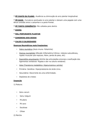 * PÉ CHATO OU PLANO - Ausência ou diminuição do arco plantar longitudinal.
* PÉ CAVO - Curvatura acentuada no arco plantar e deixam uma pegada com uma
tênue conexão entre o calcanhar e a parte frontal.
* PÉ TORTO CONGÊNITO- Pés voltados para dentro
* EDEMA
* MAL PERFURANTE PLANTAR
* GANGRENA DOS DEDOS
* CALOS E CALOSIDADES
Doenças Reumáticas mais freqüentes:
• Febre reumática (Auto-imune- Poliartrite)
• Doença reumatóide (Afecção Inflamatória Crônica- nódulos subcutâneos,
rigidez muscular pós-repouso, febre, perda de peso, etc)
• Espondilite anquilosante (Artrite das articulações sinoviais e ossificação dos
ligamentos vertebrais- Rigidez e dor na coluna vertebral)
• Gota (Transtorno metabólico- Hiperuricemia e artrite)
• Primária- Genética- Hiperprodutores de ácido úrico.
• Secundária- Decorrente de uma enfermidade.
• Depósitos de cristais
Inspeção
1) Postura:
• Genu varum
• Genu Valgum
• Pé plano
• Pé cavo
• Escoliose
• Cifose
2) Marcha
 