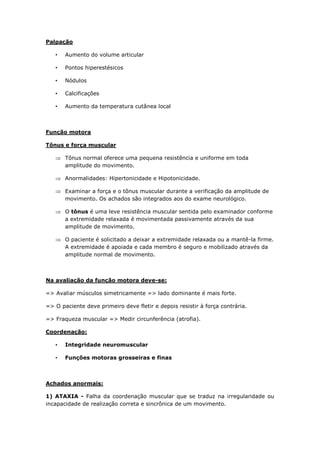 Palpação
• Aumento do volume articular
• Pontos hiperestésicos
• Nódulos
• Calcificações
• Aumento da temperatura cutânea local
Função motora
Tônus e força muscular
 Tônus normal oferece uma pequena resistência e uniforme em toda
amplitude do movimento.
 Anormalidades: Hipertonicidade e Hipotonicidade.
 Examinar a força e o tônus muscular durante a verificação da amplitude de
movimento. Os achados são integrados aos do exame neurológico.
 O tônus é uma leve resistência muscular sentida pelo examinador conforme
a extremidade relaxada é movimentada passivamente através da sua
amplitude de movimento.
 O paciente é solicitado a deixar a extremidade relaxada ou a mantê-la firme.
A extremidade é apoiada e cada membro é seguro e mobilizado através da
amplitude normal de movimento.
Na avaliação da função motora deve-se:
=> Avaliar músculos simetricamente => lado dominante é mais forte.
=> O paciente deve primeiro deve fletir e depois resistir à força contrária.
=> Fraqueza muscular => Medir circunferência (atrofia).
Coordenação:
• Integridade neuromuscular
• Funções motoras grosseiras e finas
Achados anormais:
1) ATAXIA - Falha da coordenação muscular que se traduz na irregularidade ou
incapacidade de realização correta e sincrônica de um movimento.
 