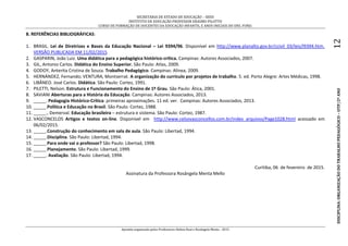 SECRETARIA DE ESTADO DE EDUCAÇÃO – SEED
INSTITUTO DE EDUCAÇÃO PROFESSOR ERASMO PILOTTO
CURSO DE FORMAÇÃO DE DOCENTES DA EDUCAÇÃO INFANTIL E ANOS INICIAIS DO ENS. FUND.
Apostila organizada pelos Professores Helton Real e Rosângela Menta - 2015
DISCIPLINA:ORGANIZAÇÃODOTRABALHOPEDAGÓGICO–OTP/2ºANO12
8. REFERÊNCIAS BIBLIOGRÁFICAS:
1. BRASIL. Lei de Diretrizes e Bases da Educação Nacional – Lei 9394/96. Disponível em http://www.planalto.gov.br/ccivil_03/leis/l9394.htm.
VERSÃO PUBLICADA EM 11/02/2015
2. GASPARIN, João Luiz. Uma didática para a pedagógica histórico-crítica. Campinas: Autores Associados, 2007.
3. GIL, Antonio Carlos. Didática do Ensino Superior. São Paulo: Atlas, 2009.
4. GODOY, Anterita Cristina de Souza. Trabalho Pedagógico. Campinas: Alínea, 2009.
5. HERNÁNDEZ, Fernando; VENTURA, Montserrat. A organização do currículo por projetos de trabalho. 5. ed. Porto Alegre: Artes Médicas, 1998.
6. LIBÂNEO. José Carlos. Didática. São Paulo: Cortez, 1991.
7. PILETTI, Nelson. Estrutura e Funcionamento do Ensino de 1º Grau. São Paulo: Ática, 2001.
8. SAVIANI Aberturas para a História da Educação. Campinas: Autores Associados, 2013.
9. _____. Pedagogia Histórico-Crítica: primeiras aproximações. 11 ed. ver. Campinas: Autores Associados, 2013.
10. _____.Política e Educação no Brasil. São Paulo: Cortez, 1988.
11. _____., Demerval. Educação brasileira – estrutura e sistema. São Paulo: Cortez, 1987.
12. VASCONCELOS Artigos e textos on-line. Disponível em http://www.celsovasconcellos.com.br/index_arquivos/Page1028.html acessado em
06/02/2015.
13. _____.Construção do conhecimento em sala de aula. São Paulo: Libertad, 1994.
14. _____.Disciplina. São Paulo: Libertad, 1994.
15. _____.Para onde vai o professor? São Paulo: Libertad, 1998.
16. _____.Planejamento. São Paulo: Libertad, 1999.
17. _____. Avaliação. São Paulo: Libertad, 1994.
Curitiba, 06 de fevereiro de 2015.
Assinatura da Professora Rosângela Menta Mello
 