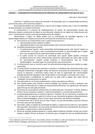 SECRETARIA DE ESTADO DE EDUCAÇÃO – SEED
INSTITUTO DE EDUCAÇÃO PROFESSOR ERASMO PILOTTO
CURSO DE FORMAÇÃO DE DOCENTES DA EDUCAÇÃO INFANTIL E ANOS INICIAIS DO ENS. FUND.
Apostila organizada pelos Professores Helton Real e Rosângela Menta - 2015
DISCIPLINA:ORGANIZAÇÃODOTRABALHOPEDAGÓGICO–OTP/2ºANO13
UNIDADE I – FUNDAMENTOS EPISTEMOLÓGICOS DO PROCESSO DE CONHECIMENTO EM SALA DE AULA
Celso dos S. Vasconcellos1
Conhecer é "substituir essa mistura de confusão e de dissociação, que é a representação puramente
concreta das coisas, pelo mundo das relações".
Na perspectiva dialética do conhecimento, o que se visa é chegar à síntese, que é "uma rica totalidade
de determinações e de relações numerosas".
O conhecimento é o processo de estabelecimento, no sujeito, de representações mentais das
diferentes relações constituintes do objeto ou das diferentes relações de um objeto de conhecimento com
outro. “Conhecimento consiste numa representação mental de relações".
Apresentamos a seguir um rápido quadro com as contribuições da psicologia cognitiva e da
epistemologia dialética em relação ao processo de construção de conhecimento no sujeito:
a) Para construir um conhecimento novo o sujeito precisa recorrer a:
— representações prévias relativas ao objeto .
— capacidade de operar com estas representações, bem como de transformá-las, criá-las.
b) Condição necessária para conhecer:
— O sujeito precisa "querer", sentir necessidade. Epistemologicamente, este "querer" implica no
rastreamento e no trazer a nível consciente/pré-consciente as representações que o sujeito
tem e que, de alguma forma, estão relacionadas ao objeto em estudo.
— O sujeito precisa ter estrutura de assimilação para aquele objeto (quadro conceitual
correlato); precisa ter certos conhecimentos anteriores relacionados aos novos. Não se trata
de "pré-requisitos" naquele sentido mecânico e linear/unilateral, mas de "trilhas
epistemológicas" que pode seguir na construção do novo conhecimento.
c) O conhecimento novo se constrói a partir do anterior/prévio/antigo (seja para ampliar ou negar,
superando).
d) O conhecimento conceitual (em particular o cientifico e o filosófico) são construídos tendo como
mediação fundamental a linguagem verbal. No decorrer do processo de conhecimento, o sujeito
precisa se expressar; a expressão implica antes de tudo na organização das representações
(relação pensamento-linguagem), além de possibilitar a comunicação, a interação com o outro.
e) O conhecimento é estabelecido no sujeito por sua ação sobre o objeto. Sem ação, não há
"instalação" do conhecimento no sujeito.
f) Esta ação pode ser, em termos predominantes, motora, perceptiva ou reflexiva.
g) Dois sujeitos podem estar fazendo a mesma atividade, por exemplo, ouvindo o professor, mas
com graus de interação com o objeto de estudo bastante diferentes. Isto significa que não basta a
ação; tem que ser uma ação consciente.
h) O processo de construção do conhecimento no sujeito passa por "momentos": Síncrese, Análise e
Síntese. Há um movimento: empírico => abstrato (mediação) => concreto (de pensamento).
i) A representação gráfica de um conceito é apenas o "invólucro" de um movimento; se apropriar do
conceito, não é ser capaz de repetí-lo; é entrar no seu movimento de gênese e desenvolvimento.
Este é o desafio pedagógico: colocar o aluno neste movimento, que remete à totalidade. .
j) O conhecimento não se dá de uma vez (não é linear), mas por aproximações sucessivas (sínteses
em níveis cada vez mais elevados).
k) Para poder captar as relações de constituição do objeto, o sujeito precisa analisa-lo, o que significa
dizer que deve "decompô-lo" em suas partes constituintes (física e/ou mentalmente). No processo
de análise, o sujeito precisa ir além da aparência.
l) Diante de situações problematizadoras, o sujeito elabora hipóteses (relações mentais que tentam
explicar o objeto). Há que se destacar, no entanto, que a situação tem que ser problematizadora
1
Texto elaborado pelo Profº Celso dos S. Vasconcellos, Doutor em Didática na USP, pós-Graduado em Educação pela
PUC/SP, filósofo e pedagogo; apresentado em curso de formação continuada da SEED/PR
 