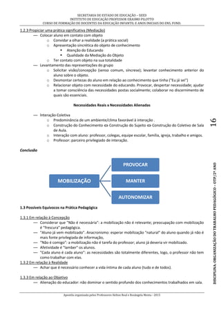 SECRETARIA DE ESTADO DE EDUCAÇÃO – SEED
INSTITUTO DE EDUCAÇÃO PROFESSOR ERASMO PILOTTO
CURSO DE FORMAÇÃO DE DOCENTES DA EDUCAÇÃO INFANTIL E ANOS INICIAIS DO ENS. FUND.
Apostila organizada pelos Professores Helton Real e Rosângela Menta - 2015
DISCIPLINA:ORGANIZAÇÃODOTRABALHOPEDAGÓGICO–OTP/2ºANO16
1.2.3 Propiciar uma prática significativa (Mediação)
— Colocar aluno em contato com objeto
o Convidar a olhar a realidade (a prática social)
o Apresentação sincrética do objeto de conhecimento
 Atenção do Educando
 Qualidade da Mediação do Objeto
o Ter contato com objeto na sua totalidade
— Levantamento das representações do grupo
o Solicitar visão/concepção (senso comum, síncrese); levantar conhecimento anterior do
aluno sobre o objeto.
o Desmontar certezas do aluno em relação ao conhecimento que tinha ("Eu já sei")
o Relacionar objeto com necessidade do educando. Provocar, despertar necessidade; ajudar
a tomar consciência das necessidades postas socialmente; colaborar no discernimento de
quais são essenciais.
Necessidades Reais x Necessidades Alienadas
— lnteração Coletiva
o Predominância de um ambiente/clima favorável à interação .
o Construção do Conhecimento  Construção do Sujeito  Construção do Coletivo de Sala
de Aula.
o Interação com aluno: professor, colegas, equipe escolar, família, igreja, trabalho e amigos.
o Professor: parceiro privilegiado de interação.
Conclusão
1.3 Possíveis Equívocos na Prática Pedagógica
1.3.1 Em relação à Concepção
— Considerar que "Não é necessária": a mobilização não é relevante; preocupação com mobilização
é "frescura" pedagógica.
— "Aluno já vem mobilizado". Anacronismo: esperar mobilização "natural" do aluno quando já não é
mais fonte privilegiada de informação,
— “Não é comigo": a mobilização não é tarefa do professor; aluno já deveria vir mobilizado.
— Afetividade é "lamber" os alunos.
— "Cada aluno é cada aluno": as necessidades são totalmente diferentes, logo, o professor não tem
como trabalhar com elas.
1.3.2 Em relação à Realidade
— Achar que é necessário conhecer a vida íntima de cada aluno (tudo e de todos).
1.3.3 Em relação ao Objetivo
— Alienação do educador: não dominar o sentido profundo dos conhecimentos trabalhados em sala.
MOBILIZAÇÃO
PROVOCAR
MANTER
AUTONOMIZAR
 