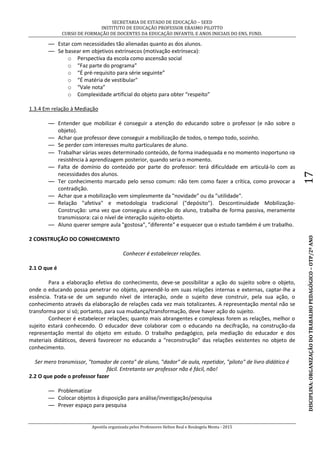 SECRETARIA DE ESTADO DE EDUCAÇÃO – SEED
INSTITUTO DE EDUCAÇÃO PROFESSOR ERASMO PILOTTO
CURSO DE FORMAÇÃO DE DOCENTES DA EDUCAÇÃO INFANTIL E ANOS INICIAIS DO ENS. FUND.
Apostila organizada pelos Professores Helton Real e Rosângela Menta - 2015
DISCIPLINA:ORGANIZAÇÃODOTRABALHOPEDAGÓGICO–OTP/2ºANO17
— Estar com necessidades tão alienadas quanto as dos alunos.
— Se basear em objetivos extrínsecos (motivação extrínseca):
o Perspectiva da escola como ascensão social
o “Faz parte do programa”
o “É pré-requisito para série seguinte”
o “É matéria de vestibular"
o “Vale nota”
o Complexidade artificial do objeto para obter “respeito”
1.3.4 Em relação à Mediação
— Entender que mobilizar é conseguir a atenção do educando sobre o professor (e não sobre o
objeto).
— Achar que professor deve conseguir a mobilização de todos, o tempo todo, sozinho.
— Se perder com interesses muito particulares de aluno.
— Trabalhar várias vezes determinado conteúdo, de forma inadequada e no momento inoportuno 
resistência à aprendizagem posterior, quando seria o momento.
— Falta de domínio do conteúdo por parte do professor: terá dificuldade em articulá-lo com as
necessidades dos alunos.
— Ter conhecimento marcado pelo senso comum: não tem como fazer a crítica, como provocar a
contradição.
— Achar que a mobilização vem simplesmente da "novidade" ou da "utilidade".
— Relação "afetiva" e metodologia tradicional ("depósito"). Descontinuidade Mobilização-
Construção: uma vez que conseguiu a atenção do aluno, trabalha de forma passiva, meramente
transmissora: cai o nível de interação sujeito-objeto.
— Aluno querer sempre aula "gostosa", "diferente" e esquecer que o estudo também é um trabalho.
2 CONSTRUÇÃO DO CONHECIMENTO
Conhecer é estabelecer relações.
2.1 O que é
Para a elaboração efetiva do conhecimento, deve-se possibilitar a ação do sujeito sobre o objeto,
onde o educando possa penetrar no objeto, apreendê-lo em suas relações internas e externas, captar-lhe a
essência. Trata-se de um segundo nível de interação, onde o sujeito deve construir, pela sua ação, o
conhecimento através da elaboração de relações cada vez mais totalizantes. A representação mental não se
transforma por si só; portanto, para sua mudança/transformação, deve haver ação do sujeito.
Conhecer é estabelecer relações; quanto mais abrangentes e complexas forem as relações, melhor o
sujeito estará conhecendo. O educador deve colaborar com o educando na decifração, na construção-da
representação mental do objeto em estudo. O trabalho pedagógico, pela mediação do educador e dos
materiais didáticos, deverá favorecer no educando a "reconstrução" das relações existentes no objeto de
conhecimento.
Ser mero transmissor, "tomador de conta" de aluno, "dador" de aula, repetidor, "piloto" de livro didático é
fácil. Entretanto ser professor não é fácil, não!
2.2 O que pode o professor fazer
— Problematizar
— Colocar objetos à disposição para análise/investigação/pesquisa
— Prever espaço para pesquisa
 