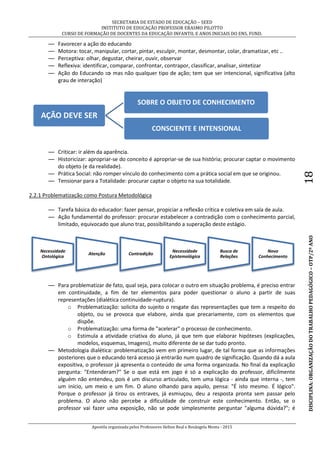SECRETARIA DE ESTADO DE EDUCAÇÃO – SEED
INSTITUTO DE EDUCAÇÃO PROFESSOR ERASMO PILOTTO
CURSO DE FORMAÇÃO DE DOCENTES DA EDUCAÇÃO INFANTIL E ANOS INICIAIS DO ENS. FUND.
Apostila organizada pelos Professores Helton Real e Rosângela Menta - 2015
DISCIPLINA:ORGANIZAÇÃODOTRABALHOPEDAGÓGICO–OTP/2ºANO18
— Favorecer a ação do educando
— Motora: tocar, manipular, cortar, pintar, esculpir, montar, desmontar, colar, dramatizar, etc ..
— Perceptiva: olhar, degustar, cheirar, ouvir, observar
— Reflexiva: identificar, comparar, confrontar, contrapor, classificar, analisar, sintetizar
— Ação do Educando  mas não qualquer tipo de ação; tem que ser intencional, significativa (alto
grau de interação)
— Criticar: ir além da aparência.
— Historicizar: apropriar-se do conceito é apropriar-se de sua história; procurar captar o movimento
do objeto (e da realidade).
— Prática Social: não romper vínculo do conhecimento com a prática social em que se originou.
— Tensionar para a Totalidade: procurar captar o objeto na sua totalidade.
2.2.1 Problematização como Postura Metodológica
— Tarefa básica do educador: fazer pensar, propiciar a reflexão crítica e coletiva em sala de aula.
— Ação fundamental do professor: procurar estabelecer a contradição com o conhecimento parcial,
limitado, equivocado que aluno traz, possibilitando a superação deste estágio.
— Para problematizar de fato, qual seja, para colocar o outro em situação problema, é preciso entrar
em continuidade, a fim de ter elementos para poder questionar o aluno a partir de suas
representações (dialética continuidade-ruptura).
o Problematização: solicita do sujeito o resgate das representações que tem a respeito do
objeto, ou se provoca que elabore, ainda que precariamente, com os elementos que
dispõe.
o Problematização: uma forma de "acelerar" o processo de conhecimento.
o Estimula a atividade criativa do aluno, já que tem que elaborar hipóteses (explicações,
modelos, esquemas, Imagens), muito diferente de se dar tudo pronto.
— Metodologia dialética: problematização vem em primeiro lugar, de tal forma que as informações
posteriores que o educando terá acesso já entrarão num quadro de significação. Quando dá a aula
expositiva, o professor já apresenta o conteúdo de uma forma organizada. No final da explicação
pergunta: "Entenderam?" Se o que está em jogo é só a explicação do professor, dificilmente
alguém não entendeu, pois é um discurso articulado, tem uma lógica - ainda que interna -, tem
um início, um meio e um fim. O aluno olhando para aquilo, pensa: "É isto mesmo. É lógico".
Porque o professor já tirou os entraves, já esmiuçou, deu a resposta pronta sem passar pelo
problema. O aluno não percebe a dificuldade de construir este conhecimento. Então, se o
professor vai fazer uma exposição, não se pode simplesmente perguntar "alguma dúvida?"; é
AÇÃO DEVE SER
SOBRE O OBJETO DE CONHECIMENTO
CONSCIENTE E INTENSIONAL
Necessidade
Ontológica
Atenção Contradição
Necessidade
Epistemológica
Busca de
Relações
Novo
Conhecimento
 