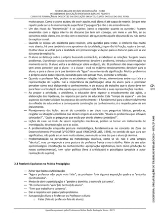 SECRETARIA DE ESTADO DE EDUCAÇÃO – SEED
INSTITUTO DE EDUCAÇÃO PROFESSOR ERASMO PILOTTO
CURSO DE FORMAÇÃO DE DOCENTES DA EDUCAÇÃO INFANTIL E ANOS INICIAIS DO ENS. FUND.
Apostila organizada pelos Professores Helton Real e Rosângela Menta - 2015
DISCIPLINA:ORGANIZAÇÃODOTRABALHOPEDAGÓGICO–OTP/2ºANO19
muito pouco. Como o aluno acabou de ouvir aquilo, está claro; é até capaz de repetir. Só que este
repetir pode ser o da memorização superficial ("papagaio") e não o do entendimento.
— Um dos riscos da "transmissão" é os sujeitos (tanto o expositor quanto os ouvintes) ficarem
envolvidos com a lógica interna do discurso (se tem um começo, um meio e um fim, se os
conceitos estão claros, etc.) e não com o essencial: até que ponto aquele discurso dá ou não conta
de explicar o real.
— Quando se coloca um problema para resolver, uma questão para tratar, o intelecto fica muito
mais aberto, há uma tendência a se aproximar da totalidade, já que não há fração, ruptura do real.
O olhar deve se voltar para a realidade em primeiro lugar e depois para o discurso para ver se ele
dá conta de explicá-la.
— O aluno se debruça sobre o objeto buscando conhecê-lo, estabelecer as relações. Surgem novos
problemas. O professor ajuda no encaminhamento: devolve o problema, introduz a informação no
momento certo. O aluno volta a se debruçar sobre o objeto, etc. O professor não deve responder
sem antes perceber que o aluno - e a classe - está no máximo tensionamento; devolver para o
aluno, e para a classe para que também ela "ligue" seu universo de significação. Muitos problemas
o próprio aluno pode resolver, bastando para isto pensar mais, exercitar a reflexão. .
— Quando o professor fala, podem se estabelecer relações tênues, elementares entre sua fala e a
representação do sujeito. Daí a importância da participação ativa do aluno para o professor
perceber como está elaborando o conhecimento, e do espaço de trabalho que o aluno deve ter
para fazer a articulação entre aquilo que o professor está falando e suas representações mentais.
— Ao propor a atividade, o problema, o educador deve esperar o encadeamento das ações, a
elaboração das hipóteses, da resposta por parte do educando. Este "tempo de espera" - um dos
aspectos da materialidade do processo de conhecimento - é fundamental para o desenvolvimento
da reflexão do educando e a consequente construção do conhecimento; é o respeito pelo ser em
crescimento.
— Planejamento das Aulas: extrair do conteúdo a ser dado suas perguntas básicas, geradoras,
resgatar as situações-problema que deram origem ao conceito: "Quais os problemas que estavam
colocados?", "Quais as perguntas que estão por detrás destes conteúdos?".
— Lições de casa: ao invés de serem repetições mecânicas, podem se tornar um Instrumento de
investigação, de preparação para as aulas.
— A problematização enquanto postura metodológica, fundamenta-se no conceito de Zona de
Desenvolvimento Proximal (VYGOTSKY apud VANCONCELLOS, 1994), no sentido de que para ser
significativa, não pode estar nem muito abaixo, nem muito acima do que o aluno já domina.
— Problematização na perspectiva da metodologia dialética, como se vê, não é uma simples
"técnica", mas corresponde a uma postura do professor frente a seu trabalho. Além do seu valor
epistemológico (construção do conhecimento: apropriação significativa, bem como produção de
novos conhecimentos), tem valor político (leva à criticidade) e psicológico (propicia a auto-
realização do sujeito).
2.3 Possíveis Equívocos na Prática Pedagógica
— Achar que basta a Mobilização
— "Agora professor não pode mais falar"; se professor fizer alguma exposição quebra o "encanto
construtivista". .
— Medo de abrir a participação e "perder o domínio, o controle da turma".
— "O conhecimento 'vem' (de dentro) do aluno".
— "Tem que trabalhar o concreto".
— Dar a resposta sem passar pelo problema.
— Justaposição Aluno x Professor ou Professor x Aluno
o Falas (Fala do professor-fala do aluno)
 