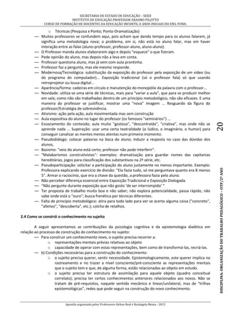 SECRETARIA DE ESTADO DE EDUCAÇÃO – SEED
INSTITUTO DE EDUCAÇÃO PROFESSOR ERASMO PILOTTO
CURSO DE FORMAÇÃO DE DOCENTES DA EDUCAÇÃO INFANTIL E ANOS INICIAIS DO ENS. FUND.
Apostila organizada pelos Professores Helton Real e Rosângela Menta - 2015
DISCIPLINA:ORGANIZAÇÃODOTRABALHOPEDAGÓGICO–OTP/2ºANO20
o Técnicas (Pesquisa x Ponto; Ponto-Dramatização)
— Muitos professores se confundem aqui, pois acham que dando tempo para os alunos falarem, já
significa uma metodologia nova; o problema, em si, não está no aluno falar, mas em haver
interação entre as falas (aluno-professor, professor-aluno, aluno-aluno).
— O Professor manda alunos elaborarem algo e depois "esquece" o que fizeram.
— Pede opinião do aluno, mas depois não a leva em conta.
— Professor questiona aluno, mas já vem com aula prontinha.
— Professor faz a pergunta, mas ele mesmo responde.
— Modernosa/Tecnológica: substituição da exposição do professor pela exposição de um vídeo (ou
do programa do computador)... Exposição tradicional (só o professor fala) só que usando
retroprojetor ou lousa digital...
— Aparência/forma: cadeiras em círculo e manutenção do monopólio da palavra com o professor...
— Novidade: utiliza-se uma série de técnicas, mais para "variar a aula", que para se produzir melhor
em sala; como não são trabalhadas dentro de um princípio metodológico, não são eficazes. E uma
maneira do professor se justificar, mostrar uma "nova" imagem ... Resguardo da figura do
professor/Estratégia de sobrevivência.
— Ativismo: ação pela ação, aula movimentada mas sem construção
— Aula expositiva do aluno no lugar do professor (os famosos "seminários") ...
— Esvaziamento do conteúdo; aula muito "gostosa", "descontraída", "criativa", mas onde não se
aprende nada ... Superação: usar uma certa teatralidade (o lúdico, o imaginário, o humor) para
conseguir canalizar as mentes menos atentas num primeiro momento.
— Pseudodiálogo: colocar palavras na boca do aluno; induzir a resposta no caso das dúvidas dos
alunos,
— Basismo: "veio do aluno está certo; professor não pode interferir".
— "Malabarismos construtivistas'': exemplos: dramatização para guardar nomes das capitanias
hereditárias, jogos para classificação dos substantivos na 2ª série, etc.
— Pseudoparticipação: solicitar a participação do aluno justamente no menos importante. Exemplo:
Professora explicando exercício de divisão: "Ela fazia tudo, só me perguntava quanto era 8 menos
5". Armar o raciocínio, que era a chave da questão, a professora fazia pelo aluno.
— Não perceber diferença essencial entre Exposição Tradicional e Exposição Dialogada.
— “Não pergunte durante exposição que não gosto ‘de ser interrompido’ ”
— Ter proposta de trabalho muito boa e não saber; não explora potencialidade, passa rápido, não
sabe onde está o "ouro"; busca frenética por técnicas diferentes.
— Falta de princípio metodológico: atira para todo lado para ver se acerta alguma coisa ("concreto",
"afetivo", "descoberta", etc.); colcha de retalhos.
2.4 Como se constrói o conhecimento no sujeito
A seguir apresentamos as contribuições da psicologia cognitiva e da epistemologia dialética em
relação ao processo de construção do conhecimento no sujeito:
— Para construir um conhecimento novo, o sujeito precisa recorrer a:
o representações mentais prévias relativas ao objeto
o capacidade de operar com estas representações, bem como de transformá-las, recriá-las.
— b) Condições necessárias para a construção do conhecimento:
o o sujeito precisa querer, sentir necessidade. Epistemologicamente, este querer implica no
rastreamento e no trazer a nível consciente/pré-consciente as representações mentais
que o sujeito tem e que, de alguma forma, estão relacionadas ao objeto em estudo.
o o sujeito precisa ter estrutura de assimilação para aquele objeto (quadro conceitual
correlato); precisa ter certos conhecimentos anteriores relacionados aos novos. Não se
tratam de pré-requisitos, naquele sentido mecânico e linear/unilateral, mas de “trilhas
epistemológicas”, redes que pode seguir na construção do novo conhecimento.
 